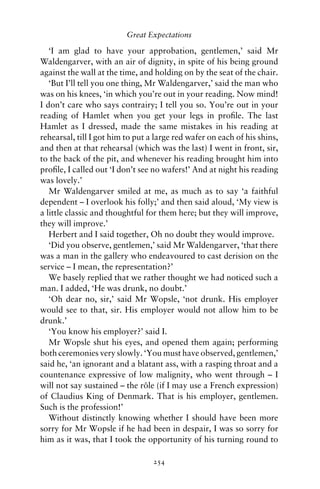 Great Expectations

   ‘I am glad to have your approbation, gentlemen,’ said Mr
Waldengarver, with an air of dignity, in spite of his being ground
against the wall at the time, and holding on by the seat of the chair.
   ‘But I’ll tell you one thing, Mr Waldengarver,’ said the man who
was on his knees, ‘in which you’re out in your reading. Now mind!
I don’t care who says contrairy; I tell you so. You’re out in your
reading of Hamlet when you get your legs in proﬁle. The last
Hamlet as I dressed, made the same mistakes in his reading at
rehearsal, till I got him to put a large red wafer on each of his shins,
and then at that rehearsal (which was the last) I went in front, sir,
to the back of the pit, and whenever his reading brought him into
proﬁle, I called out ‘I don’t see no wafers!’ And at night his reading
was lovely.’
   Mr Waldengarver smiled at me, as much as to say ‘a faithful
dependent – I overlook his folly;’ and then said aloud, ‘My view is
a little classic and thoughtful for them here; but they will improve,
they will improve.’
   Herbert and I said together, Oh no doubt they would improve.
   ‘Did you observe, gentlemen,’ said Mr Waldengarver, ‘that there
was a man in the gallery who endeavoured to cast derision on the
service – I mean, the representation?’
   We basely replied that we rather thought we had noticed such a
man. I added, ‘He was drunk, no doubt.’
   ‘Oh dear no, sir,’ said Mr Wopsle, ‘not drunk. His employer
would see to that, sir. His employer would not allow him to be
drunk.’
   ‘You know his employer?’ said I.
   Mr Wopsle shut his eyes, and opened them again; performing
both ceremonies very slowly. ‘You must have observed, gentlemen,’
said he, ‘an ignorant and a blatant ass, with a rasping throat and a
countenance expressive of low malignity, who went through – I
will not say sustained – the role (if I may use a French expression)
                                 ˆ
of Claudius King of Denmark. That is his employer, gentlemen.
Such is the profession!’
   Without distinctly knowing whether I should have been more
sorry for Mr Wopsle if he had been in despair, I was so sorry for
him as it was, that I took the opportunity of his turning round to

                                  254
 