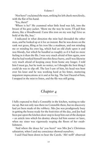 Volume I

   ‘Not here?’ exclaimed the man, striking his left cheek mercilessly,
with the ﬂat of his hand.
   ‘Yes, there!’
   ‘Where is he?’ He crammed what little food was left, into the
breast of his grey jacket. ‘Show me the way he went. I’ll pull him
down, like a bloodhound. Curse this iron on my sore leg! Give us
hold of the ﬁle, boy.’
   I indicated in what direction the mist had shrouded the other
man, and he looked up at it for an instant. But he was down on the
rank wet grass, ﬁling at his iron like a madman, and not minding
me or minding his own leg, which had an old chafe upon it and
was bloody, but which he handled as roughly as if it had no more
feeling in it than the ﬁle. I was very much afraid of him again, now
that he had worked himself into this ﬁerce hurry, and I was likewise
very much afraid of keeping away from home any longer. I told
him I must go, but he took no notice, so I thought the best thing I
could do was to slip off. The last I saw of him, his head was bent
over his knee and he was working hard at his fetter, muttering
impatient imprecations at it and at his leg. The last I heard of him,
I stopped in the mist to listen, and the ﬁle was still going.




                           Chapter 4

I fully expected to ﬁnd a Constable in the kitchen, waiting to take
me up. But not only was there no Constable there, but no discovery
had yet been made of the robbery. Mrs Joe was prodigiously busy
in getting the house ready for the festivities of the day, and Joe had
been put upon the kitchen door-step to keep him out of the dustpan
– an article into which his destiny always led him sooner or later,
when my sister was vigorously reaping the ﬂoors of her estab-
lishment.
   ‘And where the deuce ha’ you been?’ was Mrs Joe’s Christmas
salutation, when I and my conscience showed ourselves.
   I said I had been down to hear the Carols. ‘Ah! well!’ observed

                                 21
 