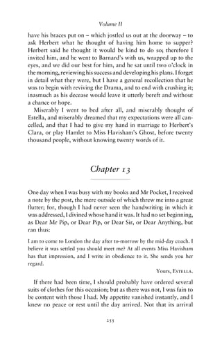 Volume II

have his braces put on – which jostled us out at the doorway – to
ask Herbert what he thought of having him home to supper?
Herbert said he thought it would be kind to do so; therefore I
invited him, and he went to Barnard’s with us, wrapped up to the
eyes, and we did our best for him, and he sat until two o’clock in
the morning, reviewing his success and developing his plans. I forget
in detail what they were, but I have a general recollection that he
was to begin with reviving the Drama, and to end with crushing it;
inasmuch as his decease would leave it utterly bereft and without
a chance or hope.
   Miserably I went to bed after all, and miserably thought of
Estella, and miserably dreamed that my expectations were all can-
celled, and that I had to give my hand in marriage to Herbert’s
Clara, or play Hamlet to Miss Havisham’s Ghost, before twenty
thousand people, without knowing twenty words of it.




                          Chapter 13

One day when I was busy with my books and Mr Pocket, I received
a note by the post, the mere outside of which threw me into a great
ﬂutter; for, though I had never seen the handwriting in which it
was addressed, I divined whose hand it was. It had no set beginning,
as Dear Mr Pip, or Dear Pip, or Dear Sir, or Dear Anything, but
ran thus:
I am to come to London the day after to-morrow by the mid-day coach. I
believe it was settled you should meet me? At all events Miss Havisham
has that impression, and I write in obedience to it. She sends you her
regard.
                                                        Yours, Estella.

  If there had been time, I should probably have ordered several
suits of clothes for this occasion; but as there was not, I was fain to
be content with those I had. My appetite vanished instantly, and I
knew no peace or rest until the day arrived. Not that its arrival

                                 255
 