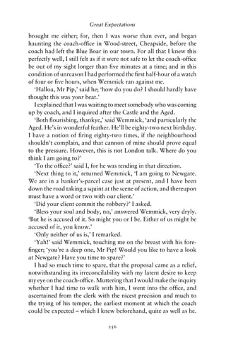 Great Expectations

brought me either; for, then I was worse than ever, and began
haunting the coach-ofﬁce in Wood-street, Cheapside, before the
coach had left the Blue Boar in our town. For all that I knew this
perfectly well, I still felt as if it were not safe to let the coach-ofﬁce
be out of my sight longer than ﬁve minutes at a time; and in this
condition of unreason I had performed the ﬁrst half-hour of a watch
of four or ﬁve hours, when Wemmick ran against me.
   ‘Halloa, Mr Pip,’ said he; ‘how do you do? I should hardly have
thought this was your beat.’
   I explained that I was waiting to meet somebody who was coming
up by coach, and I inquired after the Castle and the Aged.
   ‘Both ﬂourishing, thankye,’ said Wemmick, ‘and particularly the
Aged. He’s in wonderful feather. He’ll be eighty-two next birthday.
I have a notion of ﬁring eighty-two times, if the neighbourhood
shouldn’t complain, and that cannon of mine should prove equal
to the pressure. However, this is not London talk. Where do you
think I am going to?’
   ‘To the ofﬁce?’ said I, for he was tending in that direction.
   ‘Next thing to it,’ returned Wemmick, ‘I am going to Newgate.
We are in a banker’s-parcel case just at present, and I have been
down the road taking a squint at the scene of action, and thereupon
must have a word or two with our client.’
   ‘Did your client commit the robbery?’ I asked.
   ‘Bless your soul and body, no,’ answered Wemmick, very dryly.
‘But he is accused of it. So might you or I be. Either of us might be
accused of it, you know.’
   ‘Only neither of us is,’ I remarked.
   ‘Yah!’ said Wemmick, touching me on the breast with his fore-
ﬁnger; ‘you’re a deep one, Mr Pip! Would you like to have a look
at Newgate? Have you time to spare?’
   I had so much time to spare, that the proposal came as a relief,
notwithstanding its irreconcilability with my latent desire to keep
my eye on the coach-ofﬁce. Muttering that I would make the inquiry
whether I had time to walk with him, I went into the ofﬁce, and
ascertained from the clerk with the nicest precision and much to
the trying of his temper, the earliest moment at which the coach
could be expected – which I knew beforehand, quite as well as he.

                                   256
 
