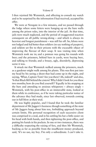 Volume II

I then rejoined Mr Wemmick, and affecting to consult my watch
and to be surprised by the information I had received, accepted his
offer.
   We were at Newgate in a few minutes, and we passed through
the lodge where some fetters were hanging up on the bare walls
among the prison rules, into the interior of the jail. At that time,
jails were much neglected, and the period of exaggerated reaction
consequent on all public wrong-doing – and which is always its
heaviest and longest punishment – was still far off. So, felons were
not lodged and fed better than soldiers (to say nothing of paupers),
and seldom set ﬁre to their prisons with the excusable object of
improving the ﬂavour of their soup. It was visiting time when
Wemmick took me in; and a potman was going his rounds with
beer; and the prisoners, behind bars in yards, were buying beer,
and talking to friends; and a frouzy, ugly, disorderly, depressing
scene it was.
   It struck me that Wemmick walked among the prisoners, much
as a gardener might walk among his plants. This was ﬁrst put into
my head by his seeing a shoot that had come up in the night, and
saying, ‘What, Captain Tom? Are you there? Ah, indeed!’ and also,
‘Is that Black Bill behind the cistern? Why I didn’t look for you these
two months; how do you ﬁnd yourself?’ Equally in his stopping at
the bars and attending to anxious whisperers – always singly –
Wemmick, with his post-ofﬁce in an immovable state, looked at
them while in conference, as if he were taking particular notice of
the advance they had made, since last observed, towards coming
out in full blow at their trial.
   He was highly popular, and I found that he took the familiar
department of Mr Jaggers’s business: though something of the state
of Mr Jaggers hung about him too, forbidding approach beyond
certain limits. His personal recognition of each successive client
was comprised in a nod, and in his settling his hat a little easier on
his head with both hands, and then tightening the post-ofﬁce, and
putting his hands in his pockets. In one or two instances, there was
a difﬁculty respecting the raising of fees, and then Mr Wemmick,
backing as far as possible from the insufﬁcient money produced,
said, ‘It’s no use, my boy. I’m only a subordinate. I can’t take it.

                                 257
 