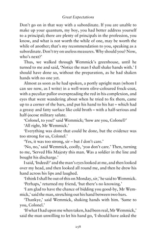 Great Expectations

Don’t go on in that way with a subordinate. If you are unable to
make up your quantum, my boy, you had better address yourself
to a principal; there are plenty of principals in the profession, you
know, and what is not worth the while of one, may be worth the
while of another; that’s my recommendation to you, speaking as a
subordinate. Don’t try on useless measures. Why should you? Now,
who’s next?’
  Thus, we walked through Wemmick’s greenhouse, until he
turned to me and said, ‘Notice the man I shall shake hands with.’ I
should have done so, without the preparation, as he had shaken
hands with no one yet.
  Almost as soon as he had spoken, a portly upright man (whom I
can see now, as I write) in a well-worn olive-coloured frock-coat,
with a peculiar pallor overspreading the red in his complexion, and
eyes that went wandering about when he tried to ﬁx them, came
up to a corner of the bars, and put his hand to his hat – which had
a greasy and fatty surface like cold broth – with a half-serious and
half-jocose military salute.
  ‘Colonel, to you!’ said Wemmick; ‘how are you, Colonel?’
  ‘All right, Mr Wemmick.’
  ‘Everything was done that could be done, but the evidence was
too strong for us, Colonel.’
  ‘Yes, it was too strong, sir – but I don’t care.’
  ‘No, no,’ said Wemmick, coolly, ‘you don’t care.’ Then, turning
to me, ‘Served His Majesty this man. Was a soldier in the line and
bought his discharge.’
  I said, ‘Indeed?’ and the man’s eyes looked at me, and then looked
over my head, and then looked all round me, and then he drew his
hand across his lips and laughed.
  ‘I think I shall be out of this on Monday, sir,’ he said to Wemmick.
  ‘Perhaps,’ returned my friend, ‘but there’s no knowing.’
  ‘I am glad to have the chance of bidding you good-by, Mr Wem-
mick,’ said the man, stretching out his hand between two bars.
  ‘Thankye,’ said Wemmick, shaking hands with him. ‘Same to
you, Colonel.’
  ‘If what I had upon me when taken, had been real, Mr Wemmick,’
said the man unwilling to let his hand go, ‘I should have asked the

                                 258
 