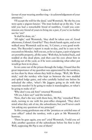 Volume II

favour of your wearing another ring – in acknowledgement of your
attentions.’
   ‘I’ll accept the will for the deed,’ said Wemmick. ‘By-the-by; you
were quite a pigeon-fancier.’ The man looked up at the sky. ‘I am
told you had a remarkable breed of tumblers. Could you com-
mission any friend of yours to bring me a pair, if you’ve no further
use for ’em?’
   ‘It shall be done, sir.’
   ‘All right,’ said Wemmick, ‘they shall be taken care of. Good
afternoon, Colonel. Good-by!’ They shook hands again, and as we
walked away Wemmick said to me, ‘A Coiner, a very good work-
man. The Recorder’s report is made to-day, and he is sure to be
executed on Monday. Still you see, as far as it goes, a pair of pigeons
are portable property, all the same.’ With that, he looked back, and
nodded at this dead plant, and then cast his eyes about him in
walking out of the yard, as if he were considering what other pot
would go best in its place.
   As we came out of the prison through the lodge, I found that the
great importance of my guardian was appreciated by the turnkeys,
no less than by those whom they held in charge. ‘Well, Mr Wem-
mick,’ said the turnkey who kept us between the two studded
and spiked lodge gates, and who carefully locked one before he
unlocked the other, ‘what’s Mr Jaggers going to do with that
waterside murder? Is he going to make it manslaughter, or what’s
he going to make of it?’
   ‘Why don’t you ask him?’ returned Wemmick.
   ‘Oh yes, I dare say!’ said the turnkey.
   ‘Now, that’s the way with them here, Mr Pip,’ remarked Wem-
mick, turning to me with his post-ofﬁce elongated. ‘They don’t
mind what they ask of me, the subordinate; but you’ll never catch
’em asking any questions of my principal.’
   ‘Is this young gentleman one of the ’prentices or articled ones of
your ofﬁce?’ asked the turnkey, with a grin at Mr Wemmick’s
humour.
   ‘There he goes again, you see!’ cried Wemmick, ‘I told you so!
Asks another question of the subordinate before his ﬁrst is dry!
Well, supposing Mr Pip is one of them?’

                                 259
 
