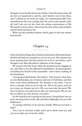 Volume II

Newgate in my breath and on my clothes. I beat the prison dust off
my feet as I sauntered to and fro, and I shook it out of my dress,
and I exhaled its air from my lungs. So contaminated did I feel,
remembering who was coming, that the coach came quickly after
all, and I was not yet free from the soiling consciousness of Mr
Wemmick’s conservatory, when I saw her face at the coach window
and her hand waving to me.
   What was the nameless shadow which again in that one instant
had passed?




                          Chapter 14

In her furred travelling-dress, Estella seemed more delicately beauti-
ful than she had ever seemed yet, even in my eyes. Her manner was
more winning than she had cared to let it be to me before, and I
thought I saw Miss Havisham’s inﬂuence in the change.
   We stood in the Inn Yard, while she pointed out her luggage to
me, and when it was all collected I remembered – having forgotten
everything but herself in the meanwhile – that I knew nothing of
her destination.
   ‘I am going to Richmond,’ she told me. ‘Our lesson is, that there
are two Richmonds, one in Surrey and one in Yorkshire, and that
mine is the Surrey Richmond. The distance is ten miles. I am to
have a carriage, and you are to take me. This is my purse, and you
are to pay my charges out of it. Oh, you must take the purse! We
have no choice, you and I, but to obey our instructions. We are not
free to follow our own devices, you and I.’
   As she looked at me in giving me the purse, I hoped there was an
inner meaning in her words. She said them slightingly, but not with
displeasure.
   ‘A carriage will have to be sent for, Estella. Will you rest here a
little?’
   ‘Yes, I am to rest here a little, and I am to drink some tea, and
you are to take care of me the while.’

                                 261
 