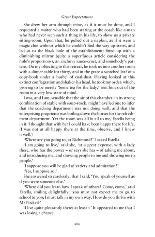 Great Expectations

   She drew her arm through mine, as if it must be done, and I
requested a waiter who had been staring at the coach like a man
who had never seen such a thing in his life, to show us a private
sitting-room. Upon that, he pulled out a napkin, as if it were a
magic clue without which he couldn’t ﬁnd the way up-stairs, and
led us to the black hole of the establishment: ﬁtted up with a
diminishing mirror (quite a superﬂuous article considering the
hole’s proportions), an anchovy sauce-cruet, and somebody’s pat-
tens. On my objecting to this retreat, he took us into another room
with a dinner-table for thirty, and in the grate a scorched leaf of a
copy-book under a bushel of coal-dust. Having looked at this
extinct conﬂagration and shaken his head, he took my order: which,
proving to be merely ‘Some tea for the lady,’ sent him out of the
room in a very low state of mind.
   I was, and I am, sensible that the air of this chamber, in its strong
combination of stable with soup-stock, might have led one to infer
that the coaching department was not doing well, and that the
enterprising proprietor was boiling down the horses for the refresh-
ment department. Yet the room was all in all to me, Estella being
in it. I thought that with her I could have been happy there for life.
(I was not at all happy there at the time, observe, and I knew
it well.)
   ‘Where are you going to, at Richmond?’ I asked Estella.
   ‘I am going to live,’ said she, ‘at a great expense, with a lady
there, who has the power – or says she has – of taking me about,
and introducing me, and showing people to me and showing me to
people.’
   ‘I suppose you will be glad of variety and admiration?’
   ‘Yes, I suppose so.’
   She answered so carelessly, that I said, ‘You speak of yourself as
if you were someone else.’
   ‘Where did you learn how I speak of others? Come, come,’ said
Estella, smiling delightfully, ‘you must not expect me to go to
school to you; I must talk in my own way. How do you thrive with
Mr Pocket?’
   ‘I live quite pleasantly there; at least – ’ It appeared to me that I
was losing a chance.

                                  262
 