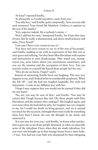Volume II

   ‘At least?’ repeated Estella.
   ‘As pleasantly as I could anywhere, away from you.’
   ‘You silly boy,’ said Estella, quite composedly, ‘how can you talk
such nonsense? Your friend Mr Matthew, I believe, is superior to
the rest of his family?’
   ‘Very superior indeed. He is nobody’s enemy – ’
   ‘Don’t add but his own,’ interposed Estella, ‘for I hate that class
of man. But he really is disinterested, and above small jealousy and
spite, I have heard?’
   ‘I am sure I have every reason to say so.’
   ‘You have not every reason to say so of the rest of his people,’
said Estella, nodding at me with an expression of face that was at
once grave and rallying, ‘for they beset Miss Havisham with reports
and insinuations to your disadvantage. They watch you, misrep-
resent you, write letters about you (anonymous sometimes), and
you are the torment and the occupation of their lives. You can
scarcely realise to yourself the hatred those people feel for you.’
   ‘They do me no harm, I hope?’ said I.
   Instead of answering, Estella burst out laughing. This was very
singular to me, and I looked at her in considerable perplexity. When
she left off – and she had not laughed languidly, but with real
enjoyment – I said, in my difﬁdent way with her:
   ‘I hope I may suppose that you would not be amused if they did
me any harm.’
   ‘No, no, you may be sure of that,’ said Estella. ‘You may be
certain that I laugh because they fail. Oh, those people with Miss
Havisham, and the tortures they undergo!’ She laughed again, and
even now when she had told me why, her laughter was very singular
to me, for I could not doubt its being genuine, and yet it seemed
too much for the occasion. I thought there must really be something
more here than I knew; she saw the thought in my mind, and
answered it.
   ‘It is not easy for even you,’ said Estella, ‘to know what satisfac-
tion it gives me to see those people thwarted, or what an enjoyable
sense of the ridiculous I have when they are made ridiculous. For
you were not brought up in that strange house from a mere baby.
– I was. You had not your little wits sharpened by their intriguing

                                 263
 