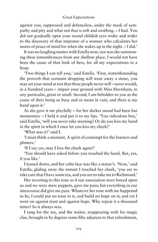 Great Expectations

against you, suppressed and defenceless, under the mask of sym-
pathy and pity and what not that is soft and soothing. – I had. You
did not gradually open your round childish eyes wider and wider
to the discovery of that impostor of a woman who calculates her
stores of peace of mind for when she wakes up in the night. – I did.’
   It was no laughing matter with Estella now, nor was she summon-
ing these remembrances from any shallow place. I would not have
been the cause of that look of hers, for all my expectations in a
heap.
   ‘Two things I can tell you,’ said Estella. ‘First, notwithstanding
the proverb that constant dropping will wear away a stone, you
may set your mind at rest that these people never will – never would,
in a hundred years – impair your ground with Miss Havisham, in
any particular, great or small. Second, I am beholden to you as the
cause of their being so busy and so mean in vain, and there is my
hand upon it.’
   As she gave it me playfully – for her darker mood had been but
momentary – I held it and put it to my lips. ‘You ridiculous boy,’
said Estella, ‘will you never take warning? Or do you kiss my hand
in the spirit in which I once let you kiss my cheek?’
   ‘What was it?’ said I.
   ‘I must think a moment. A spirit of contempt for the fawners and
plotters.’
   ‘If I say yes, may I kiss the cheek again?’
   ‘You should have asked before you touched the hand. But, yes,
if you like.’
   I leaned down, and her calm face was like a statue’s. ‘Now,’ said
Estella, gliding away the instant I touched her cheek, ‘you are to
take care that I have some tea, and you are to take me to Richmond.’
   Her reverting to this tone as if our association were forced upon
us and we were mere puppets, gave me pain; but everything in our
intercourse did give me pain. Whatever her tone with me happened
to be, I could put no trust in it, and build no hope on it; and yet I
went on against trust and against hope. Why repeat it a thousand
times? So it always was.
   I rang for the tea, and the waiter, reappearing with his magic
clue, brought in by degrees some ﬁfty adjuncts to that refreshment,

                                264
 