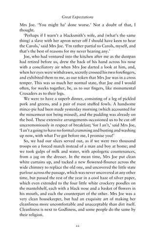 Great Expectations

Mrs Joe. ‘You might ha’ done worse.’ Not a doubt of that, I
thought.
   ‘Perhaps if I warn’t a blacksmith’s wife, and (what’s the same
thing) a slave with her apron never off I should have keen to hear
the Carols,’ said Mrs Joe. ‘I’m rather partial to Carols, myself, and
that’s the best of reasons for my never hearing any.’
   Joe, who had ventured into the kitchen after me as the dustpan
had retired before us, drew the back of his hand across his nose
with a conciliatory air when Mrs Joe darted a look at him, and,
when her eyes were withdrawn, secretly crossed his two foreﬁngers,
and exhibited them to me, as our token that Mrs Joe was in a cross
temper. This was so much her normal state, that Joe and I would
often, for weeks together, be, as to our ﬁngers, like monumental
Crusaders as to their legs.
   We were to have a superb dinner, consisting of a leg of pickled
pork and greens, and a pair of roast stuffed fowls. A handsome
mince-pie had been made yesterday morning (which accounted for
the mincemeat not being missed), and the pudding was already on
the boil. These extensive arrangements occasioned us to be cut off
unceremoniously in respect of breakfast; ‘for I an’t,’ said Mrs Joe,
‘I an’t a going to have no formal cramming and busting and washing
up now, with what I’ve got before me, I promise you!’
   So, we had our slices served out, as if we were two thousand
troops on a forced march instead of a man and boy at home; and
we took gulps of milk and water, with apologetic countenances,
from a jug on the dresser. In the mean time, Mrs Joe put clean
white curtains up, and tacked a new ﬂowered-ﬂounce across the
wide chimney to replace the old one, and uncovered the little state
parlour across the passage, which was never uncovered at any other
time, but passed the rest of the year in a cool haze of silver paper,
which even extended to the four little white crockery poodles on
the mantelshelf, each with a black nose and a basket of ﬂowers in
his mouth, and each the counterpart of the other. Mrs Joe was a
very clean housekeeper, but had an exquisite art of making her
cleanliness more uncomfortable and unacceptable than dirt itself.
Cleanliness is next to Godliness, and some people do the same by
their religion.

                                 22
 