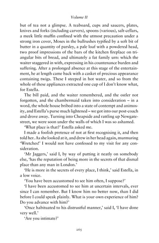 Volume II

but of tea not a glimpse. A teaboard, cups and saucers, plates,
knives and forks (including carvers), spoons (various), salt-cellars,
a meek little mufﬁn conﬁned with the utmost precaution under a
strong iron cover, Moses in the bullrushes typiﬁed by a soft bit of
butter in a quantity of parsley, a pale loaf with a powdered head,
two proof impressions of the bars of the kitchen ﬁreplace on tri-
angular bits of bread, and ultimately a fat family urn: which the
waiter staggered in with, expressing in his countenance burden and
suffering. After a prolonged absence at this stage of the entertain-
ment, he at length came back with a casket of precious appearance
containing twigs. These I steeped in hot water, and so from the
whole of these appliances extracted one cup of I don’t know what,
for Estella.
   The bill paid, and the waiter remembered, and the ostler not
forgotten, and the chambermaid taken into consideration – in a
word, the whole house bribed into a state of contempt and animos-
ity, and Estella’s purse much lightened – we got into our post-coach
and drove away. Turning into Cheapside and rattling up Newgate-
street, we were soon under the walls of which I was so ashamed.
   ‘What place is that?’ Estella asked me.
   I made a foolish pretence of not at ﬁrst recognising it, and then
told her. As she looked at it, and drew in her head again, murmuring
‘Wretches!’ I would not have confessed to my visit for any con-
sideration.
   ‘Mr Jaggers,’ said I, by way of putting it neatly on somebody
else, ‘has the reputation of being more in the secrets of that dismal
place than any man in London.’
   ‘He is more in the secrets of every place, I think,’ said Estella, in
a low voice.
   ‘You have been accustomed to see him often, I suppose?’
   ‘I have been accustomed to see him at uncertain intervals, ever
since I can remember. But I know him no better now, than I did
before I could speak plainly. What is your own experience of him?
Do you advance with him?’
   ‘Once habituated to his distrustful manner,’ said I, ‘I have done
very well.’
   ‘Are you intimate?’

                                  265
 