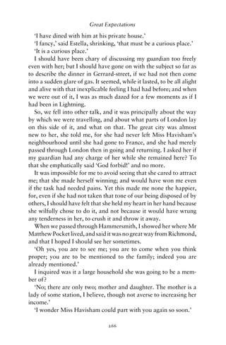 Great Expectations

   ‘I have dined with him at his private house.’
   ‘I fancy,’ said Estella, shrinking, ‘that must be a curious place.’
   ‘It is a curious place.’
   I should have been chary of discussing my guardian too freely
even with her; but I should have gone on with the subject so far as
to describe the dinner in Gerrard-street, if we had not then come
into a sudden glare of gas. It seemed, while it lasted, to be all alight
and alive with that inexplicable feeling I had had before; and when
we were out of it, I was as much dazed for a few moments as if I
had been in Lightning.
   So, we fell into other talk, and it was principally about the way
by which we were travelling, and about what parts of London lay
on this side of it, and what on that. The great city was almost
new to her, she told me, for she had never left Miss Havisham’s
neighbourhood until she had gone to France, and she had merely
passed through London then in going and returning. I asked her if
my guardian had any charge of her while she remained here? To
that she emphatically said ‘God forbid!’ and no more.
   It was impossible for me to avoid seeing that she cared to attract
me; that she made herself winning; and would have won me even
if the task had needed pains. Yet this made me none the happier,
for, even if she had not taken that tone of our being disposed of by
others, I should have felt that she held my heart in her hand because
she wilfully chose to do it, and not because it would have wrung
any tenderness in her, to crush it and throw it away.
   When we passed through Hammersmith, I showed her where Mr
Matthew Pocket lived, and said it was no great way from Richmond,
and that I hoped I should see her sometimes.
   ‘Oh yes, you are to see me; you are to come when you think
proper; you are to be mentioned to the family; indeed you are
already mentioned.’
   I inquired was it a large household she was going to be a mem-
ber of?
   ‘No; there are only two; mother and daughter. The mother is a
lady of some station, I believe, though not averse to increasing her
income.’
   ‘I wonder Miss Havisham could part with you again so soon.’

                                  266
 