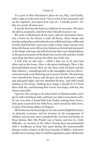 Volume II

   ‘It is part of Miss Havisham’s plans for me, Pip,’ said Estella,
with a sigh, as if she were tired; ‘I am to write to her constantly and
see her regularly, and report how I go on – I and the jewels – for
they are nearly all mine now.’
   It was the ﬁrst time she had ever called me by my name. Of course
she did so, purposely, and knew that I should treasure it up.
   We came to Richmond all too soon, and our destination there,
was a house by the Green; a staid old house, where hoops and
powder and patches, embroidered coats, rolled stockings, rufﬂes and
swords, had had their court days many a time. Some ancient trees
before the house were still cut into fashions as formal and unnatural
as the hoops and wigs and stiff skirts; but their own allotted places
in the great procession of the dead were not far off, and they would
soon drop into them and go the silent way of the rest.
   A bell with an old voice – which I dare say in its time had
often said to the house, Here is the green farthingale, Here is the
diamond-hilted sword, Here are the shoes with red heels and the
blue solitaire, – sounded gravely in the moonlight, and two cherry-
coloured maids came ﬂuttering out to receive Estella. The doorway
soon absorbed her boxes, and she gave me her hand and a smile,
and said good night, and was absorbed likewise. And still I stood
looking at the house, thinking how happy I should be if I lived
there with her, and knowing that I never was happy with her, but
always miserable.
   I got into the carriage to be taken back to Hammersmith, and I
got in with a bad heart-ache, and I got out with a worse heart-ache.
At our own door, I found little Jane Pocket coming home from a
little party escorted by her little lover; and I envied her little lover,
in spite of his being subject to Flopson.
   Mr Pocket was out lecturing; for, he was a most delightful lecturer
on domestic economy, and his treatises on the management of
children and servants were considered the very best text-books on
those themes. But, Mrs Pocket was at home, and was in a little
difﬁculty, on account of the baby’s having been accommodated
with a needlecase to keep him quiet during the unaccountable
absence (with a relative in the Foot Guards) of Millers. And more
needles were missing, than it could be regarded as quite wholesome

                                  267
 