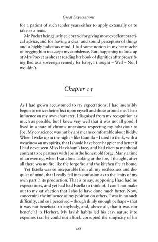 Great Expectations

for a patient of such tender years either to apply externally or to
take as a tonic.
   Mr Pocket being justly celebrated for giving most excellent practi-
cal advice, and for having a clear and sound perception of things
and a highly judicious mind, I had some notion in my heart-ache
of begging him to accept my conﬁdence. But, happening to look up
at Mrs Pocket as she sat reading her book of dignities after prescrib-
ing Bed as a sovereign remedy for baby, I thought – Well – No, I
wouldn’t.




                          Chapter 15

As I had grown accustomed to my expectations, I had insensibly
begun to notice their effect upon myself and those around me. Their
inﬂuence on my own character, I disguised from my recognition as
much as possible, but I knew very well that it was not all good. I
lived in a state of chronic uneasiness respecting my behaviour to
Joe. My conscience was not by any means comfortable about Biddy.
When I woke up in the night – like Camilla – I used to think, with a
weariness on my spirits, that I should have been happier and better if
I had never seen Miss Havisham’s face, and had risen to manhood
content to be partners with Joe in the honest old forge. Many a time
of an evening, when I sat alone looking at the ﬁre, I thought, after
all there was no ﬁre like the forge ﬁre and the kitchen ﬁre at home.
   Yet Estella was so inseparable from all my restlessness and dis-
quiet of mind, that I really fell into confusion as to the limits of my
own part in its production. That is to say, supposing I had had no
expectations, and yet had had Estella to think of, I could not make
out to my satisfaction that I should have done much better. Now,
concerning the inﬂuence of my position on others, I was in no such
difﬁculty, and so I perceived – though dimly enough perhaps – that
it was not beneﬁcial to anybody, and, above all, that it was not
beneﬁcial to Herbert. My lavish habits led his easy nature into
expenses that he could not afford, corrupted the simplicity of his

                                 268
 