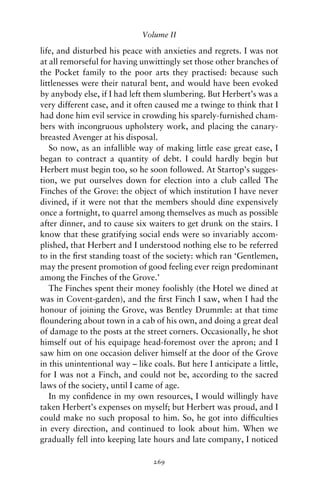 Volume II

life, and disturbed his peace with anxieties and regrets. I was not
at all remorseful for having unwittingly set those other branches of
the Pocket family to the poor arts they practised: because such
littlenesses were their natural bent, and would have been evoked
by anybody else, if I had left them slumbering. But Herbert’s was a
very different case, and it often caused me a twinge to think that I
had done him evil service in crowding his sparely-furnished cham-
bers with incongruous upholstery work, and placing the canary-
breasted Avenger at his disposal.
   So now, as an infallible way of making little ease great ease, I
began to contract a quantity of debt. I could hardly begin but
Herbert must begin too, so he soon followed. At Startop’s sugges-
tion, we put ourselves down for election into a club called The
Finches of the Grove: the object of which institution I have never
divined, if it were not that the members should dine expensively
once a fortnight, to quarrel among themselves as much as possible
after dinner, and to cause six waiters to get drunk on the stairs. I
know that these gratifying social ends were so invariably accom-
plished, that Herbert and I understood nothing else to be referred
to in the ﬁrst standing toast of the society: which ran ‘Gentlemen,
may the present promotion of good feeling ever reign predominant
among the Finches of the Grove.’
   The Finches spent their money foolishly (the Hotel we dined at
was in Covent-garden), and the ﬁrst Finch I saw, when I had the
honour of joining the Grove, was Bentley Drummle: at that time
ﬂoundering about town in a cab of his own, and doing a great deal
of damage to the posts at the street corners. Occasionally, he shot
himself out of his equipage head-foremost over the apron; and I
saw him on one occasion deliver himself at the door of the Grove
in this unintentional way – like coals. But here I anticipate a little,
for I was not a Finch, and could not be, according to the sacred
laws of the society, until I came of age.
   In my conﬁdence in my own resources, I would willingly have
taken Herbert’s expenses on myself; but Herbert was proud, and I
could make no such proposal to him. So, he got into difﬁculties
in every direction, and continued to look about him. When we
gradually fell into keeping late hours and late company, I noticed

                                 269
 
