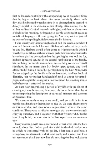 Great Expectations

that he looked about him with a desponding eye at breakfast-time;
that he began to look about him more hopefully about mid-
day; that he drooped when he came in to dinner; that he seemed to
descry Capital in the distance rather clearly, after dinner; that he
all but realised Capital towards midnight; and that at about two
o’clock in the morning, he became so deeply despondent again as
to talk of buying a riﬂe and going to America, with a general
purpose of compelling buffaloes to make his fortune.
   I was usually at Hammersmith about half the week, and when I
was at Hammersmith I haunted Richmond: whereof separately
by-and-by. Herbert would often come to Hammersmith when I
was there, and I think at those seasons his father would occasionally
have some passing perception that the opening he was looking for,
had not appeared yet. But in the general tumbling up of the family,
his tumbling out in life somewhere, was a thing to transact itself
somehow. In the mean time Mr Pocket grew greyer, and tried
oftener to lift himself out of his perplexities by the hair. While Mrs
Pocket tripped up the family with her footstool, read her book of
dignities, lost her pocket-handkerchief, told us about her grand-
papa, and taught the young idea how to shoot, by shooting it into
bed whenever it attracted her notice.
   As I am now generalising a period of my life with the object of
clearing my way before me, I can scarcely do so better than by at
once completing the description of our usual manners and customs
at Barnard’s Inn.
   We spent as much money as we could, and got as little for it as
people could make up their minds to give us. We were always more
or less miserable, and most of our acquaintance were in the same
condition. There was a gay ﬁction among us that we were constantly
enjoying ourselves, and a skeleton truth that we never did. To the
best of my belief, our case was in the last aspect a rather common
one.
   Every morning, with an air ever new, Herbert went into the City
to look about him. I often paid him a visit in the dark back-room
in which he consorted with an ink-jar, a hat-peg, a coal-box, a
string-box, an almanack, a desk and stool, and a ruler; and I do
not remember that I ever saw him do anything else but look about

                                 270
 