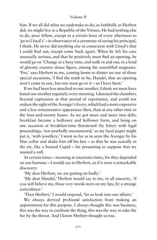 Volume II

him. If we all did what we undertake to do, as faithfully as Herbert
did, we might live in a Republic of the Virtues. He had nothing else
to do, poor fellow, except at a certain hour of every afternoon to
‘go to Lloyd’s’ – in observance of a ceremony of seeing his principal,
I think. He never did anything else in connexion with Lloyd’s that
I could ﬁnd out, except come back again. When he felt his case
unusually serious, and that he positively must ﬁnd an opening, he
would go on ’Change at a busy time, and walk in and out, in a kind
of gloomy country dance ﬁgure, among the assembled magnates.
‘For,’ says Herbert to me, coming home to dinner on one of those
special occasions, ‘I ﬁnd the truth to be, Handel, that an opening
won’t come to one, but one must go to it – so I have been.’
   If we had been less attached to one another, I think we must have
hated one another regularly every morning. I detested the chambers
beyond expression at that period of repentance, and could not
endure the sight of the Avenger’s livery: which had a more expensive
and a less remunerative appearance then, than at any other time in
the four-and-twenty hours. As we got more and more into debt,
breakfast became a hollower and hollower form, and being on
one occasion at breakfast-time threatened (by letter) with legal
proceedings, ‘not unwholly unconnected,’ as my local paper might
put it, ‘with jewellery,’ I went so far as to seize the Avenger by his
blue collar and shake him off his feet – so that he was actually in
the air, like a booted Cupid – for presuming to suppose that we
wanted a roll.
   At certain times – meaning at uncertain times, for they depended
on our humour – I would say to Herbert, as if it were a remarkable
discovery:
   ‘My dear Herbert, we are getting on badly.’
   ‘My dear Handel,’ Herbert would say to me, in all sincerity, ‘if
you will believe me, those very words were on my lips, by a strange
coincidence.’
   ‘Then Herbert,’ I would respond, ‘let us look into our affairs.’
   We always derived profound satisfaction from making an
appointment for this purpose. I always thought this was business,
this was the way to confront the thing, this was the way to take the
foe by the throat. And I know Herbert thought so too.

                                 271
 