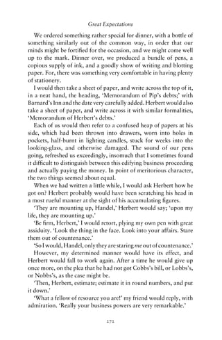 Great Expectations

   We ordered something rather special for dinner, with a bottle of
something similarly out of the common way, in order that our
minds might be fortiﬁed for the occasion, and we might come well
up to the mark. Dinner over, we produced a bundle of pens, a
copious supply of ink, and a goodly show of writing and blotting
paper. For, there was something very comfortable in having plenty
of stationery.
   I would then take a sheet of paper, and write across the top of it,
in a neat hand, the heading, ‘Memorandum of Pip’s debts;’ with
Barnard’s Inn and the date very carefully added. Herbert would also
take a sheet of paper, and write across it with similar formalities,
‘Memorandum of Herbert’s debts.’
   Each of us would then refer to a confused heap of papers at his
side, which had been thrown into drawers, worn into holes in
pockets, half-burnt in lighting candles, stuck for weeks into the
looking-glass, and otherwise damaged. The sound of our pens
going, refreshed us exceedingly, insomuch that I sometimes found
it difﬁcult to distinguish between this edifying business proceeding
and actually paying the money. In point of meritorious character,
the two things seemed about equal.
   When we had written a little while, I would ask Herbert how he
got on? Herbert probably would have been scratching his head in
a most rueful manner at the sight of his accumulating ﬁgures.
   ‘They are mounting up, Handel,’ Herbert would say; ‘upon my
life, they are mounting up.’
   ‘Be ﬁrm, Herbert,’ I would retort, plying my own pen with great
assiduity. ‘Look the thing in the face. Look into your affairs. Stare
them out of countenance.’
   ‘So I would, Handel, only they are staring me out of countenance.’
   However, my determined manner would have its effect, and
Herbert would fall to work again. After a time he would give up
once more, on the plea that he had not got Cobbs’s bill, or Lobbs’s,
or Nobbs’s, as the case might be.
   ‘Then, Herbert, estimate; estimate it in round numbers, and put
it down.’
   ‘What a fellow of resource you are!’ my friend would reply, with
admiration. ‘Really your business powers are very remarkable.’

                                 272
 