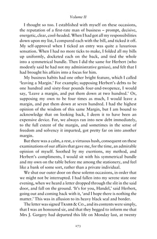 Volume II

   I thought so too. I established with myself on these occasions,
the reputation of a ﬁrst-rate man of business – prompt, decisive,
energetic, clear, cool-headed. When I had got all my responsibilities
down upon my list, I compared each with the bill, and ticked it off.
My self-approval when I ticked an entry was quite a luxurious
sensation. When I had no more ticks to make, I folded all my bills
up uniformly, docketed each on the back, and tied the whole
into a symmetrical bundle. Then I did the same for Herbert (who
modestly said he had not my administrative genius), and felt that I
had brought his affairs into a focus for him.
   My business habits had one other bright feature, which I called
‘leaving a Margin.’ For example; supposing Herbert’s debts to be
one hundred and sixty-four pounds four-and-twopence, I would
say, ‘Leave a margin, and put them down at two hundred.’ Or,
supposing my own to be four times as much, I would leave a
margin, and put them down at seven hundred. I had the highest
opinion of the wisdom of this same Margin, but I am bound to
acknowledge that on looking back, I deem it to have been an
expensive device. For, we always ran into new debt immediately,
to the full extent of the margin, and sometimes in the sense of
freedom and solvency it imparted, got pretty far on into another
margin.
   But there was a calm, a rest, a virtuous hush, consequent on these
examinations of our affairs that gave me, for the time, an admirable
opinion of myself. Soothed by my exertions, my method, and
Herbert’s compliments, I would sit with his symmetrical bundle
and my own on the table before me among the stationery, and feel
like a bank of some sort, rather than a private individual.
   We shut our outer door on these solemn occasions, in order that
we might not be interrupted. I had fallen into my serene state one
evening, when we heard a letter dropped through the slit in the said
door, and fall on the ground. ‘It’s for you, Handel,’ said Herbert,
going out and coming back with it, ‘and I hope there is nothing the
matter.’ This was in allusion to its heavy black seal and border.
   The letter was signed Trabb & Co., and its contents were simply,
that I was an honoured sir, and that they begged to inform me that
Mrs J. Gargery had departed this life on Monday last, at twenty

                                273
 