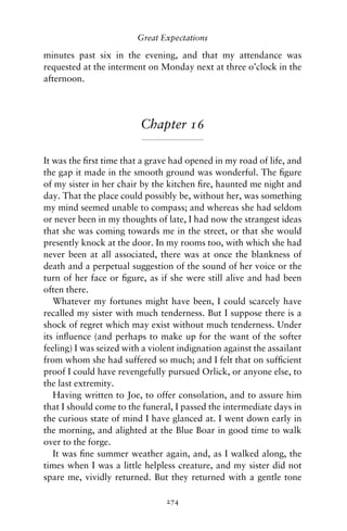 Great Expectations

minutes past six in the evening, and that my attendance was
requested at the interment on Monday next at three o’clock in the
afternoon.




                          Chapter 16

It was the ﬁrst time that a grave had opened in my road of life, and
the gap it made in the smooth ground was wonderful. The ﬁgure
of my sister in her chair by the kitchen ﬁre, haunted me night and
day. That the place could possibly be, without her, was something
my mind seemed unable to compass; and whereas she had seldom
or never been in my thoughts of late, I had now the strangest ideas
that she was coming towards me in the street, or that she would
presently knock at the door. In my rooms too, with which she had
never been at all associated, there was at once the blankness of
death and a perpetual suggestion of the sound of her voice or the
turn of her face or ﬁgure, as if she were still alive and had been
often there.
   Whatever my fortunes might have been, I could scarcely have
recalled my sister with much tenderness. But I suppose there is a
shock of regret which may exist without much tenderness. Under
its inﬂuence (and perhaps to make up for the want of the softer
feeling) I was seized with a violent indignation against the assailant
from whom she had suffered so much; and I felt that on sufﬁcient
proof I could have revengefully pursued Orlick, or anyone else, to
the last extremity.
   Having written to Joe, to offer consolation, and to assure him
that I should come to the funeral, I passed the intermediate days in
the curious state of mind I have glanced at. I went down early in
the morning, and alighted at the Blue Boar in good time to walk
over to the forge.
   It was ﬁne summer weather again, and, as I walked along, the
times when I was a little helpless creature, and my sister did not
spare me, vividly returned. But they returned with a gentle tone

                                 274
 