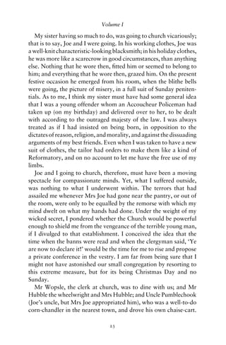 Volume I

   My sister having so much to do, was going to church vicariously;
that is to say, Joe and I were going. In his working clothes, Joe was
a well-knit characteristic-looking blacksmith; in his holiday clothes,
he was more like a scarecrow in good circumstances, than anything
else. Nothing that he wore then, ﬁtted him or seemed to belong to
him; and everything that he wore then, grazed him. On the present
festive occasion he emerged from his room, when the blithe bells
were going, the picture of misery, in a full suit of Sunday peniten-
tials. As to me, I think my sister must have had some general idea
that I was a young offender whom an Accoucheur Policeman had
taken up (on my birthday) and delivered over to her, to be dealt
with according to the outraged majesty of the law. I was always
treated as if I had insisted on being born, in opposition to the
dictates of reason, religion, and morality, and against the dissuading
arguments of my best friends. Even when I was taken to have a new
suit of clothes, the tailor had orders to make them like a kind of
Reformatory, and on no account to let me have the free use of my
limbs.
   Joe and I going to church, therefore, must have been a moving
spectacle for compassionate minds. Yet, what I suffered outside,
was nothing to what I underwent within. The terrors that had
assailed me whenever Mrs Joe had gone near the pantry, or out of
the room, were only to be equalled by the remorse with which my
mind dwelt on what my hands had done. Under the weight of my
wicked secret, I pondered whether the Church would be powerful
enough to shield me from the vengeance of the terrible young man,
if I divulged to that establishment. I conceived the idea that the
time when the banns were read and when the clergyman said, ‘Ye
are now to declare it!’ would be the time for me to rise and propose
a private conference in the vestry. I am far from being sure that I
might not have astonished our small congregation by resorting to
this extreme measure, but for its being Christmas Day and no
Sunday.
   Mr Wopsle, the clerk at church, was to dine with us; and Mr
Hubble the wheelwright and Mrs Hubble; and Uncle Pumblechook
(Joe’s uncle, but Mrs Joe appropriated him), who was a well-to-do
corn-chandler in the nearest town, and drove his own chaise-cart.

                                 23
 