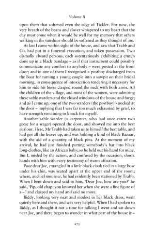Volume II

upon them that softened even the edge of Tickler. For now, the
very breath of the beans and clover whispered to my heart that the
day must come when it would be well for my memory that others
walking in the sunshine should be softened as they thought of me.
  At last I came within sight of the house, and saw that Trabb and
Co. had put in a funereal execution, and taken possession. Two
dismally absurd persons, each ostentatiously exhibiting a crutch
done up in a black bandage – as if that instrument could possibly
communicate any comfort to anybody – were posted at the front
door; and in one of them I recognised a postboy discharged from
the Boar for turning a young couple into a sawpit on their bridal
morning, in consequence of intoxication rendering it necessary for
him to ride his horse clasped round the neck with both arms. All
the children of the village, and most of the women, were admiring
these sable warders and the closed windows of the house and forge;
and as I came up, one of the two warders (the postboy) knocked at
the door – implying that I was far too much exhausted by grief, to
have strength remaining to knock for myself.
  Another sable warder (a carpenter, who had once eaten two
geese for a wager) opened the door, and showed me into the best
parlour. Here, Mr Trabb had taken unto himself the best table, and
had got all the leaves up, and was holding a kind of black Bazaar,
with the aid of a quantity of black pins. At the moment of my
arrival, he had just ﬁnished putting somebody’s hat into black
long-clothes, like an African baby; so he held out his hand for mine.
But I, misled by the action, and confused by the occasion, shook
hands with him with every testimony of warm affection.
  Poor dear Joe, entangled in a little black cloak tied in a large bow
under his chin, was seated apart at the upper end of the room;
where, as chief mourner, he had evidently been stationed by Trabb.
When I bent down and said to him, ‘Dear Joe, how are you?’ he
said, ‘Pip, old chap, you knowed her when she were a ﬁne ﬁgure of
a – ’ and clasped my hand and said no more.
  Biddy, looking very neat and modest in her black dress, went
quietly here and there, and was very helpful. When I had spoken to
Biddy, as I thought it not a time for talking I went and sat down
near Joe, and there began to wonder in what part of the house it –

                                 275
 