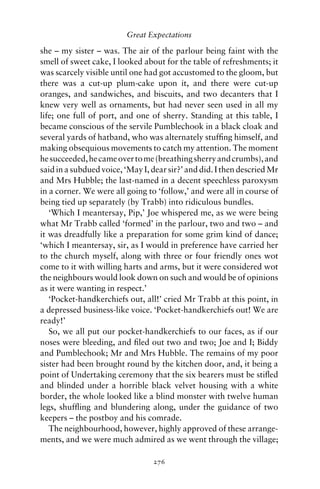 Great Expectations

she – my sister – was. The air of the parlour being faint with the
smell of sweet cake, I looked about for the table of refreshments; it
was scarcely visible until one had got accustomed to the gloom, but
there was a cut-up plum-cake upon it, and there were cut-up
oranges, and sandwiches, and biscuits, and two decanters that I
knew very well as ornaments, but had never seen used in all my
life; one full of port, and one of sherry. Standing at this table, I
became conscious of the servile Pumblechook in a black cloak and
several yards of hatband, who was alternately stufﬁng himself, and
making obsequious movements to catch my attention. The moment
he succeeded, he came over to me (breathing sherry and crumbs), and
said in a subdued voice, ‘May I, dear sir?’ and did. I then descried Mr
and Mrs Hubble; the last-named in a decent speechless paroxysm
in a corner. We were all going to ‘follow,’ and were all in course of
being tied up separately (by Trabb) into ridiculous bundles.
   ‘Which I meantersay, Pip,’ Joe whispered me, as we were being
what Mr Trabb called ‘formed’ in the parlour, two and two – and
it was dreadfully like a preparation for some grim kind of dance;
‘which I meantersay, sir, as I would in preference have carried her
to the church myself, along with three or four friendly ones wot
come to it with willing harts and arms, but it were considered wot
the neighbours would look down on such and would be of opinions
as it were wanting in respect.’
   ‘Pocket-handkerchiefs out, all!’ cried Mr Trabb at this point, in
a depressed business-like voice. ‘Pocket-handkerchiefs out! We are
ready!’
   So, we all put our pocket-handkerchiefs to our faces, as if our
noses were bleeding, and ﬁled out two and two; Joe and I; Biddy
and Pumblechook; Mr and Mrs Hubble. The remains of my poor
sister had been brought round by the kitchen door, and, it being a
point of Undertaking ceremony that the six bearers must be stiﬂed
and blinded under a horrible black velvet housing with a white
border, the whole looked like a blind monster with twelve human
legs, shufﬂing and blundering along, under the guidance of two
keepers – the postboy and his comrade.
   The neighbourhood, however, highly approved of these arrange-
ments, and we were much admired as we went through the village;

                                 276
 