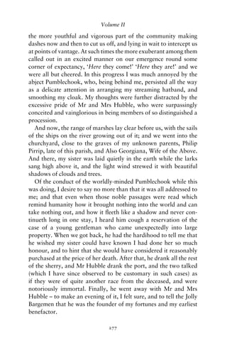 Volume II

the more youthful and vigorous part of the community making
dashes now and then to cut us off, and lying in wait to intercept us
at points of vantage. At such times the more exuberant among them
called out in an excited manner on our emergence round some
corner of expectancy, ‘Here they come!’ ‘Here they are!’ and we
were all but cheered. In this progress I was much annoyed by the
abject Pumblechook, who, being behind me, persisted all the way
as a delicate attention in arranging my streaming hatband, and
smoothing my cloak. My thoughts were further distracted by the
excessive pride of Mr and Mrs Hubble, who were surpassingly
conceited and vainglorious in being members of so distinguished a
procession.
   And now, the range of marshes lay clear before us, with the sails
of the ships on the river growing out of it; and we went into the
churchyard, close to the graves of my unknown parents, Philip
Pirrip, late of this parish, and Also Georgiana, Wife of the Above.
And there, my sister was laid quietly in the earth while the larks
sang high above it, and the light wind strewed it with beautiful
shadows of clouds and trees.
   Of the conduct of the worldly-minded Pumblechook while this
was doing, I desire to say no more than that it was all addressed to
me; and that even when those noble passages were read which
remind humanity how it brought nothing into the world and can
take nothing out, and how it ﬂeeth like a shadow and never con-
tinueth long in one stay, I heard him cough a reservation of the
case of a young gentleman who came unexpectedly into large
property. When we got back, he had the hardihood to tell me that
he wished my sister could have known I had done her so much
honour, and to hint that she would have considered it reasonably
purchased at the price of her death. After that, he drank all the rest
of the sherry, and Mr Hubble drank the port, and the two talked
(which I have since observed to be customary in such cases) as
if they were of quite another race from the deceased, and were
notoriously immortal. Finally, he went away with Mr and Mrs
Hubble – to make an evening of it, I felt sure, and to tell the Jolly
Bargemen that he was the founder of my fortunes and my earliest
benefactor.

                                 277
 