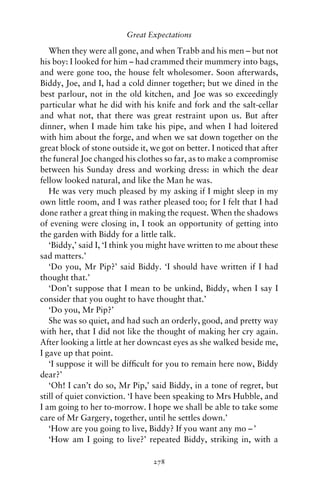 Great Expectations

   When they were all gone, and when Trabb and his men – but not
his boy: I looked for him – had crammed their mummery into bags,
and were gone too, the house felt wholesomer. Soon afterwards,
Biddy, Joe, and I, had a cold dinner together; but we dined in the
best parlour, not in the old kitchen, and Joe was so exceedingly
particular what he did with his knife and fork and the salt-cellar
and what not, that there was great restraint upon us. But after
dinner, when I made him take his pipe, and when I had loitered
with him about the forge, and when we sat down together on the
great block of stone outside it, we got on better. I noticed that after
the funeral Joe changed his clothes so far, as to make a compromise
between his Sunday dress and working dress: in which the dear
fellow looked natural, and like the Man he was.
   He was very much pleased by my asking if I might sleep in my
own little room, and I was rather pleased too; for I felt that I had
done rather a great thing in making the request. When the shadows
of evening were closing in, I took an opportunity of getting into
the garden with Biddy for a little talk.
   ‘Biddy,’ said I, ‘I think you might have written to me about these
sad matters.’
   ‘Do you, Mr Pip?’ said Biddy. ‘I should have written if I had
thought that.’
   ‘Don’t suppose that I mean to be unkind, Biddy, when I say I
consider that you ought to have thought that.’
   ‘Do you, Mr Pip?’
   She was so quiet, and had such an orderly, good, and pretty way
with her, that I did not like the thought of making her cry again.
After looking a little at her downcast eyes as she walked beside me,
I gave up that point.
   ‘I suppose it will be difﬁcult for you to remain here now, Biddy
dear?’
   ‘Oh! I can’t do so, Mr Pip,’ said Biddy, in a tone of regret, but
still of quiet conviction. ‘I have been speaking to Mrs Hubble, and
I am going to her to-morrow. I hope we shall be able to take some
care of Mr Gargery, together, until he settles down.’
   ‘How are you going to live, Biddy? If you want any mo – ’
   ‘How am I going to live?’ repeated Biddy, striking in, with a

                                 278
 