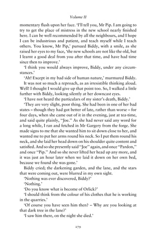 Volume II

momentary ﬂush upon her face. ‘I’ll tell you, Mr Pip. I am going to
try to get the place of mistress in the new school nearly ﬁnished
here. I can be well recommended by all the neighbours, and I hope
I can be industrious and patient, and teach myself while I teach
others. You know, Mr Pip,’ pursued Biddy, with a smile, as she
raised her eyes to my face, ‘the new schools are not like the old, but
I learnt a good deal from you after that time, and have had time
since then to improve.’
   ‘I think you would always improve, Biddy, under any circum-
stances.’
   ‘Ah! Except in my bad side of human nature,’ murmured Biddy.
   It was not so much a reproach, as an irresistible thinking aloud.
Well! I thought I would give up that point too. So, I walked a little
further with Biddy, looking silently at her downcast eyes.
   ‘I have not heard the particulars of my sister’s death, Biddy.’
   ‘They are very slight, poor thing. She had been in one of her bad
states – though they had got better of late, rather than worse – for
four days, when she came out of it in the evening, just at tea-time,
and said quite plainly, ‘‘Joe.’’ As she had never said any word for
a long while, I ran and fetched in Mr Gargery from the forge. She
made signs to me that she wanted him to sit down close to her, and
wanted me to put her arms round his neck. So I put them round his
neck, and she laid her head down on his shoulder quite content and
satisﬁed. And so she presently said ‘‘Joe’’ again, and once ‘‘Pardon,’’
and once ‘‘Pip.’’ And so she never lifted her head up any more, and
it was just an hour later when we laid it down on her own bed,
because we found she was gone.’
   Biddy cried; the darkening garden, and the lane, and the stars
that were coming out, were blurred in my own sight.
   ‘Nothing was ever discovered, Biddy?’
   ‘Nothing.’
   ‘Do you know what is become of Orlick?’
   ‘I should think from the colour of his clothes that he is working
in the quarries.’
   ‘Of course you have seen him then? – Why are you looking at
that dark tree in the lane?’
   ‘I saw him there, on the night she died.’

                                 279
 
