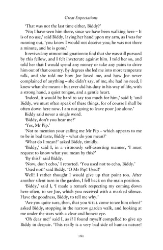 Great Expectations

   ‘That was not the last time either, Biddy?’
   ‘No; I have seen him there, since we have been walking here – It
is of no use,’ said Biddy, laying her hand upon my arm, as I was for
running out, ‘you know I would not deceive you; he was not there
a minute, and he is gone.’
   It revived my utmost indignation to ﬁnd that she was still pursued
by this fellow, and I felt inveterate against him. I told her so, and
told her that I would spend any money or take any pains to drive
him out of that country. By degrees she led me into more temperate
talk, and she told me how Joe loved me, and how Joe never
complained of anything – she didn’t say, of me; she had no need; I
knew what she meant – but ever did his duty in his way of life, with
a strong hand, a quiet tongue, and a gentle heart.
   ‘Indeed, it would be hard to say too much for him,’ said I; ‘and
Biddy, we must often speak of these things, for of course I shall be
often down here now. I am not going to leave poor Joe alone.’
   Biddy said never a single word.
   ‘Biddy, don’t you hear me?’
   ‘Yes, Mr Pip.’
   ‘Not to mention your calling me Mr Pip – which appears to me
to be in bad taste, Biddy – what do you mean?’
   ‘What do I mean?’ asked Biddy, timidly.
   ‘Biddy,’ said I, in a virtuously self-asserting manner, ‘I must
request to know what you mean by this?’
   ‘By this?’ said Biddy.
   ‘Now, don’t echo,’ I retorted. ‘You used not to echo, Biddy.’
   ‘Used not!’ said Biddy. ‘O Mr Pip! Used!’
   Well! I rather thought I would give up that point too. After
another silent turn in the garden, I fell back on the main position.
   ‘Biddy,’ said I, ‘I made a remark respecting my coming down
here often, to see Joe, which you received with a marked silence.
Have the goodness, Biddy, to tell me why.’
   ‘Are you quite sure, then, that you will come to see him often?’
asked Biddy, stopping in the narrow garden walk, and looking at
me under the stars with a clear and honest eye.
   ‘Oh dear me!’ said I, as if I found myself compelled to give up
Biddy in despair. ‘This really is a very bad side of human nature!

                                280
 