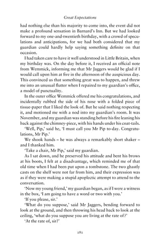 Great Expectations

had nothing else than his majority to come into, the event did not
make a profound sensation in Barnard’s Inn. But we had looked
forward to my one-and-twentieth birthday, with a crowd of specu-
lations and anticipations, for we had both considered that my
guardian could hardly help saying something deﬁnite on that
occasion.
   I had taken care to have it well understood in Little Britain, when
my birthday was. On the day before it, I received an ofﬁcial note
from Wemmick, informing me that Mr Jaggers would be glad if I
would call upon him at ﬁve in the afternoon of the auspicious day.
This convinced us that something great was to happen, and threw
me into an unusual ﬂutter when I repaired to my guardian’s ofﬁce,
a model of punctuality.
   In the outer ofﬁce Wemmick offered me his congratulations, and
incidentally rubbed the side of his nose with a folded piece of
tissue-paper that I liked the look of. But he said nothing respecting
it, and motioned me with a nod into my guardian’s room. It was
November, and my guardian was standing before his ﬁre leaning his
back against the chimney-piece, with his hands under his coat-tails.
   ‘Well, Pip,’ said he, ‘I must call you Mr Pip to-day. Congratu-
lations, Mr Pip.’
   We shook hands – he was always a remarkably short shaker –
and I thanked him.
   ‘Take a chair, Mr Pip,’ said my guardian.
   As I sat down, and he preserved his attitude and bent his brows
at his boots, I felt at a disadvantage, which reminded me of that
old time when I had been put upon a tombstone. The two ghastly
casts on the shelf were not far from him, and their expression was
as if they were making a stupid apoplectic attempt to attend to the
conversation.
   ‘Now my young friend,’ my guardian began, as if I were a witness
in the box, ‘I am going to have a word or two with you.’
   ‘If you please, sir.’
   ‘What do you suppose,’ said Mr Jaggers, bending forward to
look at the ground, and then throwing his head back to look at the
ceiling, ‘what do you suppose you are living at the rate of?’
   ‘At the rate of, sir?’

                                 282
 