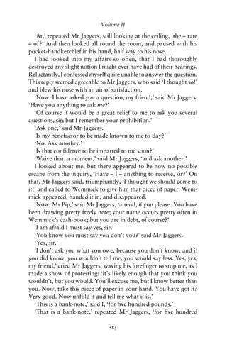 Volume II

   ‘At,’ repeated Mr Jaggers, still looking at the ceiling, ‘the – rate
– of?’ And then looked all round the room, and paused with his
pocket-handkerchief in his hand, half way to his nose.
   I had looked into my affairs so often, that I had thoroughly
destroyed any slight notion I might ever have had of their bearings.
Reluctantly, I confessed myself quite unable to answer the question.
This reply seemed agreeable to Mr Jaggers, who said ‘I thought so!’
and blew his nose with an air of satisfaction.
   ‘Now, I have asked you a question, my friend,’ said Mr Jaggers.
‘Have you anything to ask me?’
   ‘Of course it would be a great relief to me to ask you several
questions, sir; but I remember your prohibition.’
   ‘Ask one,’ said Mr Jaggers.
   ‘Is my benefactor to be made known to me to-day?’
   ‘No. Ask another.’
   ‘Is that conﬁdence to be imparted to me soon?’
   ‘Waive that, a moment,’ said Mr Jaggers, ‘and ask another.’
   I looked about me, but there appeared to be now no possible
escape from the inquiry, ‘Have – I – anything to receive, sir?’ On
that, Mr Jaggers said, triumphantly, ‘I thought we should come to
it!’ and called to Wemmick to give him that piece of paper. Wem-
mick appeared, handed it in, and disappeared.
   ‘Now, Mr Pip,’ said Mr Jaggers, ‘attend, if you please. You have
been drawing pretty freely here; your name occurs pretty often in
Wemmick’s cash-book; but you are in debt, of course?’
   ‘I am afraid I must say yes, sir.’
   ‘You know you must say yes; don’t you?’ said Mr Jaggers.
   ‘Yes, sir.’
   ‘I don’t ask you what you owe, because you don’t know; and if
you did know, you wouldn’t tell me; you would say less. Yes, yes,
my friend,’ cried Mr Jaggers, waving his foreﬁnger to stop me, as I
made a show of protesting: ‘it’s likely enough that you think you
wouldn’t, but you would. You’ll excuse me, but I know better than
you. Now, take this piece of paper in your hand. You have got it?
Very good. Now unfold it and tell me what it is.’
   ‘This is a bank-note,’ said I, ‘for ﬁve hundred pounds.’
   ‘That is a bank-note,’ repeated Mr Jaggers, ‘for ﬁve hundred

                                 283
 