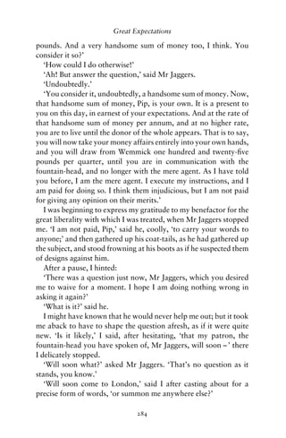 Great Expectations

pounds. And a very handsome sum of money too, I think. You
consider it so?’
   ‘How could I do otherwise!’
   ‘Ah! But answer the question,’ said Mr Jaggers.
   ‘Undoubtedly.’
   ‘You consider it, undoubtedly, a handsome sum of money. Now,
that handsome sum of money, Pip, is your own. It is a present to
you on this day, in earnest of your expectations. And at the rate of
that handsome sum of money per annum, and at no higher rate,
you are to live until the donor of the whole appears. That is to say,
you will now take your money affairs entirely into your own hands,
and you will draw from Wemmick one hundred and twenty-ﬁve
pounds per quarter, until you are in communication with the
fountain-head, and no longer with the mere agent. As I have told
you before, I am the mere agent. I execute my instructions, and I
am paid for doing so. I think them injudicious, but I am not paid
for giving any opinion on their merits.’
   I was beginning to express my gratitude to my benefactor for the
great liberality with which I was treated, when Mr Jaggers stopped
me. ‘I am not paid, Pip,’ said he, coolly, ‘to carry your words to
anyone;’ and then gathered up his coat-tails, as he had gathered up
the subject, and stood frowning at his boots as if he suspected them
of designs against him.
   After a pause, I hinted:
   ‘There was a question just now, Mr Jaggers, which you desired
me to waive for a moment. I hope I am doing nothing wrong in
asking it again?’
   ‘What is it?’ said he.
   I might have known that he would never help me out; but it took
me aback to have to shape the question afresh, as if it were quite
new. ‘Is it likely,’ I said, after hesitating, ‘that my patron, the
fountain-head you have spoken of, Mr Jaggers, will soon – ’ there
I delicately stopped.
   ‘Will soon what?’ asked Mr Jaggers. ‘That’s no question as it
stands, you know.’
   ‘Will soon come to London,’ said I after casting about for a
precise form of words, ‘or summon me anywhere else?’

                                284
 