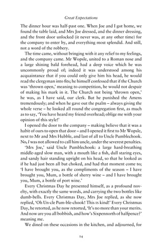 Great Expectations

The dinner hour was half-past one. When Joe and I got home, we
found the table laid, and Mrs Joe dressed, and the dinner dressing,
and the front door unlocked (it never was, at any other time) for
the company to enter by, and everything most splendid. And still,
not a word of the robbery.
   The time came, without bringing with it any relief to my feelings,
and the company came. Mr Wopsle, united to a Roman nose and
a large shining bald forehead, had a deep voice which he was
uncommonly proud of; indeed it was understood among his
acquaintance that if you could only give him his head, he would
read the clergyman into ﬁts; he himself confessed that if the Church
was ‘thrown open,’ meaning to competition, he would not despair
of making his mark in it. The Church not being ‘thrown open,’
he was, as I have said, our clerk. But he punished the Amens
tremendously; and when he gave out the psalm – always giving the
whole verse – he looked all round the congregation ﬁrst, as much
as to say, ‘You have heard my friend overhead; oblige me with your
opinion of this style!’
   I opened the door to the company – making believe that it was a
habit of ours to open that door – and I opened it ﬁrst to Mr Wopsle,
next to Mr and Mrs Hubble, and last of all to Uncle Pumblechook.
No, I was not allowed to call him uncle, under the severest penalties.
   ‘Mrs Joe,’ said Uncle Pumblechook: a large hard-breathing
middle-aged slow man, with a mouth like a ﬁsh, dull staring eyes,
and sandy hair standing upright on his head, so that he looked as
if he had just been all but choked, and had that moment come to;
‘I have brought you, as the compliments of the season – I have
brought you, Mum, a bottle of sherry wine – and I have brought
you, Mum, a bottle of port wine.’
   Every Christmas Day he presented himself, as a profound nov-
elty, with exactly the same words, and carrying the two bottles like
dumb-bells. Every Christmas Day, Mrs Joe replied, as she now
replied, ‘Oh Un-cle Pum-ble-chook! This is kind!’ Every Christmas
Day, he retorted, as he now retorted, ‘It’s no more than your merits.
And now are you all bobbish, and how’s Sixpennorth of halfpence?’
meaning me.
   We dined on these occasions in the kitchen, and adjourned, for

                                 24
 