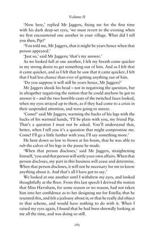 Volume II

   ‘Now here,’ replied Mr Jaggers, ﬁxing me for the ﬁrst time
with his dark deep-set eyes, ‘we must revert to the evening when
we ﬁrst encountered one another in your village. What did I tell
you then, Pip?’
   ‘You told me, Mr Jaggers, that it might be years hence when that
person appeared.’
   ‘Just so,’ said Mr Jaggers; ‘that’s my answer.’
   As we looked full at one another, I felt my breath come quicker
in my strong desire to get something out of him. And as I felt that
it came quicker, and as I felt that he saw that it came quicker, I felt
that I had less chance than ever of getting anything out of him.
   ‘Do you suppose it will still be years hence, Mr Jaggers?’
   Mr Jaggers shook his head – not in negativing the question, but
in altogether negativing the notion that he could anyhow be got to
answer it – and the two horrible casts of the twitched faces looked,
when my eyes strayed up to them, as if they had come to a crisis in
their suspended attention, and were going to sneeze.
   ‘Come!’ said Mr Jaggers, warming the backs of his legs with the
backs of his warmed hands, ‘I’ll be plain with you, my friend Pip.
That’s a question I must not be asked. You’ll understand that,
better, when I tell you it’s a question that might compromise me.
Come! I’ll go a little further with you; I’ll say something more.’
   He bent down so low to frown at his boots, that he was able to
rub the calves of his legs in the pause he made.
   ‘When that person discloses,’ said Mr Jaggers, straightening
himself, ‘you and that person will settle your own affairs. When that
person discloses, my part in this business will cease and determine.
When that person discloses, it will not be necessary for me to know
anything about it. And that’s all I have got to say.’
   We looked at one another until I withdrew my eyes, and looked
thoughtfully at the ﬂoor. From this last speech I derived the notion
that Miss Havisham, for some reason or no reason, had not taken
him into her conﬁdence as to her designing me for Estella; that he
resented this, and felt a jealousy about it; or that he really did object
to that scheme, and would have nothing to do with it. When I
raised my eyes again, I found that he had been shrewdly looking at
me all the time, and was doing so still.

                                  285
 