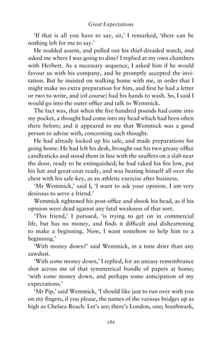 Great Expectations

   ‘If that is all you have to say, sir,’ I remarked, ‘there can be
nothing left for me to say.’
   He nodded assent, and pulled out his thief-dreaded watch, and
asked me where I was going to dine? I replied at my own chambers
with Herbert. As a necessary sequence, I asked him if he would
favour us with his company, and he promptly accepted the invi-
tation. But he insisted on walking home with me, in order that I
might make no extra preparation for him, and ﬁrst he had a letter
or two to write, and (of course) had his hands to wash. So, I said I
would go into the outer ofﬁce and talk to Wemmick.
   The fact was, that when the ﬁve hundred pounds had come into
my pocket, a thought had come into my head which had been often
there before; and it appeared to me that Wemmick was a good
person to advise with, concerning such thought.
   He had already locked up his safe, and made preparations for
going home. He had left his desk, brought out his two greasy ofﬁce
candlesticks and stood them in line with the snuffers on a slab near
the door, ready to be extinguished; he had raked his ﬁre low, put
his hat and great-coat ready, and was beating himself all over the
chest with his safe-key, as an athletic exercise after business.
   ‘Mr Wemmick,’ said I, ‘I want to ask your opinion. I am very
desirous to serve a friend.’
   Wemmick tightened his post-ofﬁce and shook his head, as if his
opinion were dead against any fatal weakness of that sort.
   ‘This friend,’ I pursued, ‘is trying to get on in commercial
life, but has no money, and ﬁnds it difﬁcult and disheartening
to make a beginning. Now, I want somehow to help him to a
beginning.’
   ‘With money down?’ said Wemmick, in a tone drier than any
sawdust.
   ‘With some money down,’ I replied, for an uneasy remembrance
shot across me of that symmetrical bundle of papers at home;
‘with some money down, and perhaps some anticipation of my
expectations.’
   ‘Mr Pip,’ said Wemmick, ‘I should like just to run over with you
on my ﬁngers, if you please, the names of the various bridges up as
high as Chelsea Reach. Let’s see; there’s London, one; Southwark,

                                286
 