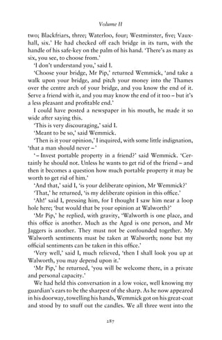 Volume II

two; Blackfriars, three; Waterloo, four; Westminster, ﬁve; Vaux-
hall, six.’ He had checked off each bridge in its turn, with the
handle of his safe-key on the palm of his hand. ‘There’s as many as
six, you see, to choose from.’
   ‘I don’t understand you,’ said I.
   ‘Choose your bridge, Mr Pip,’ returned Wemmick, ‘and take a
walk upon your bridge, and pitch your money into the Thames
over the centre arch of your bridge, and you know the end of it.
Serve a friend with it, and you may know the end of it too – but it’s
a less pleasant and proﬁtable end.’
   I could have posted a newspaper in his mouth, he made it so
wide after saying this.
   ‘This is very discouraging,’ said I.
   ‘Meant to be so,’ said Wemmick.
   ‘Then is it your opinion,’ I inquired, with some little indignation,
‘that a man should never – ’
   ‘ – Invest portable property in a friend?’ said Wemmick. ‘Cer-
tainly he should not. Unless he wants to get rid of the friend – and
then it becomes a question how much portable property it may be
worth to get rid of him.’
   ‘And that,’ said I, ‘is your deliberate opinion, Mr Wemmick?’
   ‘That,’ he returned, ‘is my deliberate opinion in this ofﬁce.’
   ‘Ah!’ said I, pressing him, for I thought I saw him near a loop
hole here; ‘but would that be your opinion at Walworth?’
   ‘Mr Pip,’ he replied, with gravity, ‘Walworth is one place, and
this ofﬁce is another. Much as the Aged is one person, and Mr
Jaggers is another. They must not be confounded together. My
Walworth sentiments must be taken at Walworth; none but my
ofﬁcial sentiments can be taken in this ofﬁce.’
   ‘Very well,’ said I, much relieved, ‘then I shall look you up at
Walworth, you may depend upon it.’
   ‘Mr Pip,’ he returned, ‘you will be welcome there, in a private
and personal capacity.’
   We had held this conversation in a low voice, well knowing my
guardian’s ears to be the sharpest of the sharp. As he now appeared
in his doorway, towelling his hands, Wemmick got on his great-coat
and stood by to snuff out the candles. We all three went into the

                                 287
 