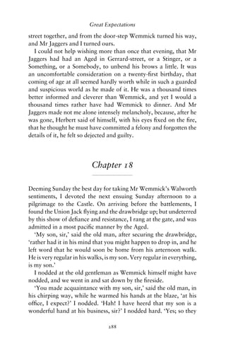 Great Expectations

street together, and from the door-step Wemmick turned his way,
and Mr Jaggers and I turned ours.
   I could not help wishing more than once that evening, that Mr
Jaggers had had an Aged in Gerrard-street, or a Stinger, or a
Something, or a Somebody, to unbend his brows a little. It was
an uncomfortable consideration on a twenty-ﬁrst birthday, that
coming of age at all seemed hardly worth while in such a guarded
and suspicious world as he made of it. He was a thousand times
better informed and cleverer than Wemmick, and yet I would a
thousand times rather have had Wemmick to dinner. And Mr
Jaggers made not me alone intensely melancholy, because, after he
was gone, Herbert said of himself, with his eyes ﬁxed on the ﬁre,
that he thought he must have committed a felony and forgotten the
details of it, he felt so dejected and guilty.




                          Chapter 18

Deeming Sunday the best day for taking Mr Wemmick’s Walworth
sentiments, I devoted the next ensuing Sunday afternoon to a
pilgrimage to the Castle. On arriving before the battlements, I
found the Union Jack ﬂying and the drawbridge up; but undeterred
by this show of deﬁance and resistance, I rang at the gate, and was
admitted in a most paciﬁc manner by the Aged.
   ‘My son, sir,’ said the old man, after securing the drawbridge,
‘rather had it in his mind that you might happen to drop in, and he
left word that he would soon be home from his arternoon walk.
He is very regular in his walks, is my son. Very regular in everything,
is my son.’
   I nodded at the old gentleman as Wemmick himself might have
nodded, and we went in and sat down by the ﬁreside.
   ‘You made acquaintance with my son, sir,’ said the old man, in
his chirping way, while he warmed his hands at the blaze, ‘at his
ofﬁce, I expect?’ I nodded. ‘Hah! I have heerd that my son is a
wonderful hand at his business, sir?’ I nodded hard. ‘Yes; so they

                                 288
 