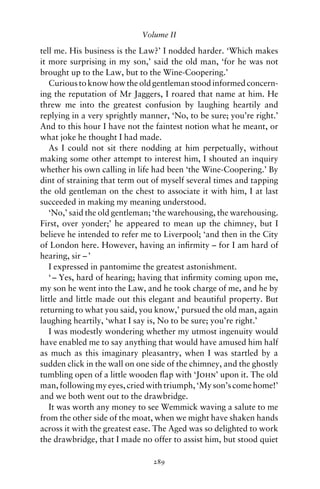 Volume II

tell me. His business is the Law?’ I nodded harder. ‘Which makes
it more surprising in my son,’ said the old man, ‘for he was not
brought up to the Law, but to the Wine-Coopering.’
   Curious to know how the old gentleman stood informed concern-
ing the reputation of Mr Jaggers, I roared that name at him. He
threw me into the greatest confusion by laughing heartily and
replying in a very sprightly manner, ‘No, to be sure; you’re right.’
And to this hour I have not the faintest notion what he meant, or
what joke he thought I had made.
   As I could not sit there nodding at him perpetually, without
making some other attempt to interest him, I shouted an inquiry
whether his own calling in life had been ‘the Wine-Coopering.’ By
dint of straining that term out of myself several times and tapping
the old gentleman on the chest to associate it with him, I at last
succeeded in making my meaning understood.
   ‘No,’ said the old gentleman; ‘the warehousing, the warehousing.
First, over yonder;’ he appeared to mean up the chimney, but I
believe he intended to refer me to Liverpool; ‘and then in the City
of London here. However, having an inﬁrmity – for I am hard of
hearing, sir – ’
   I expressed in pantomime the greatest astonishment.
   ‘ – Yes, hard of hearing; having that inﬁrmity coming upon me,
my son he went into the Law, and he took charge of me, and he by
little and little made out this elegant and beautiful property. But
returning to what you said, you know,’ pursued the old man, again
laughing heartily, ‘what I say is, No to be sure; you’re right.’
   I was modestly wondering whether my utmost ingenuity would
have enabled me to say anything that would have amused him half
as much as this imaginary pleasantry, when I was startled by a
sudden click in the wall on one side of the chimney, and the ghostly
tumbling open of a little wooden ﬂap with ‘John’ upon it. The old
man, following my eyes, cried with triumph, ‘My son’s come home!’
and we both went out to the drawbridge.
   It was worth any money to see Wemmick waving a salute to me
from the other side of the moat, when we might have shaken hands
across it with the greatest ease. The Aged was so delighted to work
the drawbridge, that I made no offer to assist him, but stood quiet

                                289
 