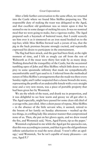 Great Expectations

   After a little further conversation to the same effect, we returned
into the Castle where we found Miss Skifﬁns preparing tea. The
responsible duty of making the toast was delegated to the Aged,
and that excellent old gentleman was so intent upon it that he
seemed to me in some danger of melting his eyes. It was no nominal
meal that we were going to make, but a vigorous reality. The Aged
prepared such a haystack of buttered toast, that I could scarcely
see him over it as it simmered on an iron stand hooked on to the
top-bar; while Miss Skifﬁns brewed such a jorum of tea, that the
pig in the back premises became strongly excited, and repeatedly
expressed his desire to participate in the entertainment.
   The ﬂag had been struck, and the gun had been ﬁred, at the right
moment of time, and I felt as snugly cut off from the rest of
Walworth as if the moat were thirty feet wide by as many deep.
Nothing disturbed the tranquillity of the Castle, but the occasional
tumbling open of John and Miss Skifﬁns: which little doors were a
prey to some spasmodic inﬁrmity that made me sympathetically
uncomfortable until I got used to it. I inferred from the methodical
nature of Miss Skifﬁns’s arrangements that she made tea there every
Sunday night; and I rather suspected that a classic brooch she wore,
representing the proﬁle of an undesirable female with a very straight
nose and a very new moon, was a piece of portable property that
had been given her by Wemmick.
   We ate the whole of the toast, and drank tea in proportion, and
it was delightful to see how warm and greasy we all got after it.
The Aged especially, might have passed for some clean old chief of
a savage tribe, just oiled. After a short pause of repose, Miss Skifﬁns
– in the absence of the little servant who, it seemed, retired to
the bosom of her family on Sunday afternoons – washed up the
tea-things, in a triﬂing lady-like amateur manner that compromised
none of us. Then, she put on her gloves again, and we drew round
the ﬁre, and Wemmick said, ‘Now, Aged Parent, tip us the paper.’
   Wemmick explained to me while the Aged got his spectacles out,
that this was according to custom, and that it gave the old gentleman
inﬁnite satisfaction to read the news aloud. ‘I won’t offer an apol-
ogy,’ said Wemmick, ‘for he isn’t capable of many pleasures – are
you, Aged P.?’

                                 292
 