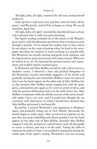 Volume II

   ‘All right, John, all right,’ returned the old man, seeing himself
spoken to.
   ‘Only tip him a nod every now and then when he looks off his
paper,’ said Wemmick, ‘and he’ll be as happy as a king. We are all
attention, Aged One.’
   ‘All right, John, all right!’ returned the cheerful old man: so busy
and so pleased, that it really was quite charming.
   The Aged’s reading reminded me of the classes at Mr Wopsle’s
great-aunt’s, with the pleasanter peculiarity that it seemed to come
through a keyhole. As he wanted the candles close to him, and as
he was always on the verge of putting either his head or the news-
paper into them, he required as much watching as a powder-mill.
But Wemmick was equally untiring and gentle in his vigilance, and
the Aged read on, quite unconscious of his many rescues. Whenever
he looked at us, we all expressed the greatest interest and amaze-
ment, and nodded until he resumed again.
   As Wemmick and Miss Skifﬁns sat side by side, and as I sat in a
shadowy corner, I observed a slow and gradual elongation of
Mr Wemmick’s mouth, powerfully suggestive of his slowly and
gradually stealing his arm round Miss Skifﬁns’s waist. In course of
time I saw his hand appear on the other side of Miss Skifﬁns; but
at that moment Miss Skifﬁns neatly stopped him with the green
glove, unwound his arm again as if it were an article of dress, and
with the greatest deliberation laid it on the table before her. Miss
Skifﬁns’s composure while she did this was one of the most remark-
able sights I have ever seen, and if I could have thought the act
consistent with abstraction of mind, I should have deemed that
Miss Skifﬁns performed it mechanically.
   By-and-by, I noticed Wemmick’s arm beginning to disappear
again, and gradually fading out of view. Shortly afterwards, his
mouth began to widen again. After an interval of suspense on my
part that was quite enthralling and almost painful, I saw his hand
appear on the other side of Miss Skifﬁns. Instantly Miss Skifﬁns
stopped it with the neatness of a placid boxer, took off that girdle
or cestus as before, and laid it on the table. Taking the table to
represent the path of virtue, I am justiﬁed in stating that during the
whole time of the Aged’s reading, Wemmick’s arm was straying

                                 293
 