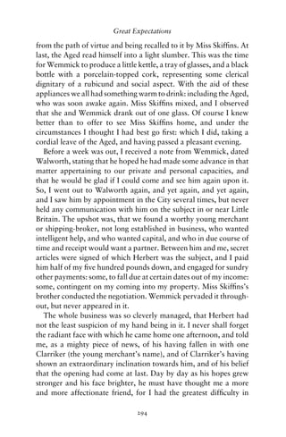 Great Expectations

from the path of virtue and being recalled to it by Miss Skifﬁns. At
last, the Aged read himself into a light slumber. This was the time
for Wemmick to produce a little kettle, a tray of glasses, and a black
bottle with a porcelain-topped cork, representing some clerical
dignitary of a rubicund and social aspect. With the aid of these
appliances we all had something warm to drink: including the Aged,
who was soon awake again. Miss Skifﬁns mixed, and I observed
that she and Wemmick drank out of one glass. Of course I knew
better than to offer to see Miss Skifﬁns home, and under the
circumstances I thought I had best go ﬁrst: which I did, taking a
cordial leave of the Aged, and having passed a pleasant evening.
   Before a week was out, I received a note from Wemmick, dated
Walworth, stating that he hoped he had made some advance in that
matter appertaining to our private and personal capacities, and
that he would be glad if I could come and see him again upon it.
So, I went out to Walworth again, and yet again, and yet again,
and I saw him by appointment in the City several times, but never
held any communication with him on the subject in or near Little
Britain. The upshot was, that we found a worthy young merchant
or shipping-broker, not long established in business, who wanted
intelligent help, and who wanted capital, and who in due course of
time and receipt would want a partner. Between him and me, secret
articles were signed of which Herbert was the subject, and I paid
him half of my ﬁve hundred pounds down, and engaged for sundry
other payments: some, to fall due at certain dates out of my income:
some, contingent on my coming into my property. Miss Skifﬁns’s
brother conducted the negotiation. Wemmick pervaded it through-
out, but never appeared in it.
   The whole business was so cleverly managed, that Herbert had
not the least suspicion of my hand being in it. I never shall forget
the radiant face with which he came home one afternoon, and told
me, as a mighty piece of news, of his having fallen in with one
Clarriker (the young merchant’s name), and of Clarriker’s having
shown an extraordinary inclination towards him, and of his belief
that the opening had come at last. Day by day as his hopes grew
stronger and his face brighter, he must have thought me a more
and more affectionate friend, for I had the greatest difﬁculty in

                                 294
 