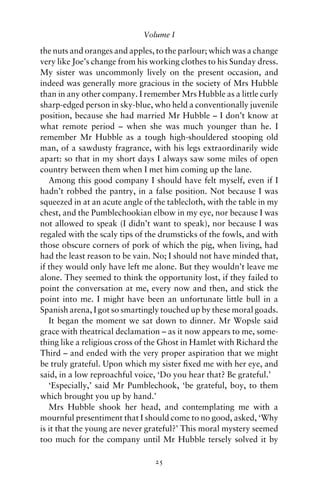 Volume I

the nuts and oranges and apples, to the parlour; which was a change
very like Joe’s change from his working clothes to his Sunday dress.
My sister was uncommonly lively on the present occasion, and
indeed was generally more gracious in the society of Mrs Hubble
than in any other company. I remember Mrs Hubble as a little curly
sharp-edged person in sky-blue, who held a conventionally juvenile
position, because she had married Mr Hubble – I don’t know at
what remote period – when she was much younger than he. I
remember Mr Hubble as a tough high-shouldered stooping old
man, of a sawdusty fragrance, with his legs extraordinarily wide
apart: so that in my short days I always saw some miles of open
country between them when I met him coming up the lane.
   Among this good company I should have felt myself, even if I
hadn’t robbed the pantry, in a false position. Not because I was
squeezed in at an acute angle of the tablecloth, with the table in my
chest, and the Pumblechookian elbow in my eye, nor because I was
not allowed to speak (I didn’t want to speak), nor because I was
regaled with the scaly tips of the drumsticks of the fowls, and with
those obscure corners of pork of which the pig, when living, had
had the least reason to be vain. No; I should not have minded that,
if they would only have left me alone. But they wouldn’t leave me
alone. They seemed to think the opportunity lost, if they failed to
point the conversation at me, every now and then, and stick the
point into me. I might have been an unfortunate little bull in a
Spanish arena, I got so smartingly touched up by these moral goads.
   It began the moment we sat down to dinner. Mr Wopsle said
grace with theatrical declamation – as it now appears to me, some-
thing like a religious cross of the Ghost in Hamlet with Richard the
Third – and ended with the very proper aspiration that we might
be truly grateful. Upon which my sister ﬁxed me with her eye, and
said, in a low reproachful voice, ‘Do you hear that? Be grateful.’
   ‘Especially,’ said Mr Pumblechook, ‘be grateful, boy, to them
which brought you up by hand.’
   Mrs Hubble shook her head, and contemplating me with a
mournful presentiment that I should come to no good, asked, ‘Why
is it that the young are never grateful?’ This moral mystery seemed
too much for the company until Mr Hubble tersely solved it by

                                 25
 