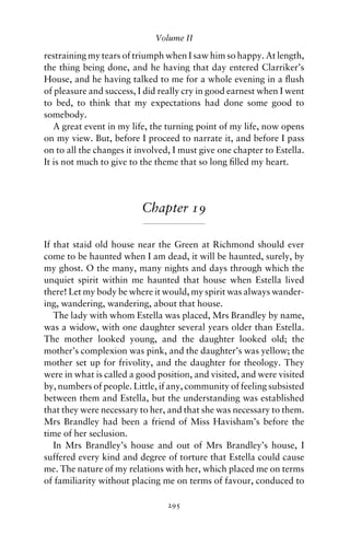 Volume II

restraining my tears of triumph when I saw him so happy. At length,
the thing being done, and he having that day entered Clarriker’s
House, and he having talked to me for a whole evening in a ﬂush
of pleasure and success, I did really cry in good earnest when I went
to bed, to think that my expectations had done some good to
somebody.
   A great event in my life, the turning point of my life, now opens
on my view. But, before I proceed to narrate it, and before I pass
on to all the changes it involved, I must give one chapter to Estella.
It is not much to give to the theme that so long ﬁlled my heart.




                          Chapter 19

If that staid old house near the Green at Richmond should ever
come to be haunted when I am dead, it will be haunted, surely, by
my ghost. O the many, many nights and days through which the
unquiet spirit within me haunted that house when Estella lived
there! Let my body be where it would, my spirit was always wander-
ing, wandering, wandering, about that house.
   The lady with whom Estella was placed, Mrs Brandley by name,
was a widow, with one daughter several years older than Estella.
The mother looked young, and the daughter looked old; the
mother’s complexion was pink, and the daughter’s was yellow; the
mother set up for frivolity, and the daughter for theology. They
were in what is called a good position, and visited, and were visited
by, numbers of people. Little, if any, community of feeling subsisted
between them and Estella, but the understanding was established
that they were necessary to her, and that she was necessary to them.
Mrs Brandley had been a friend of Miss Havisham’s before the
time of her seclusion.
   In Mrs Brandley’s house and out of Mrs Brandley’s house, I
suffered every kind and degree of torture that Estella could cause
me. The nature of my relations with her, which placed me on terms
of familiarity without placing me on terms of favour, conduced to

                                 295
 
