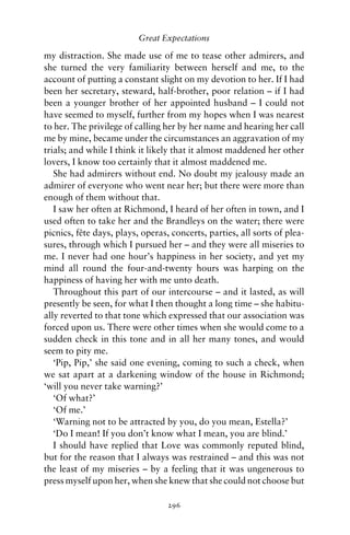 Great Expectations

my distraction. She made use of me to tease other admirers, and
she turned the very familiarity between herself and me, to the
account of putting a constant slight on my devotion to her. If I had
been her secretary, steward, half-brother, poor relation – if I had
been a younger brother of her appointed husband – I could not
have seemed to myself, further from my hopes when I was nearest
to her. The privilege of calling her by her name and hearing her call
me by mine, became under the circumstances an aggravation of my
trials; and while I think it likely that it almost maddened her other
lovers, I know too certainly that it almost maddened me.
   She had admirers without end. No doubt my jealousy made an
admirer of everyone who went near her; but there were more than
enough of them without that.
   I saw her often at Richmond, I heard of her often in town, and I
used often to take her and the Brandleys on the water; there were
picnics, fete days, plays, operas, concerts, parties, all sorts of plea-
          ˆ
sures, through which I pursued her – and they were all miseries to
me. I never had one hour’s happiness in her society, and yet my
mind all round the four-and-twenty hours was harping on the
happiness of having her with me unto death.
   Throughout this part of our intercourse – and it lasted, as will
presently be seen, for what I then thought a long time – she habitu-
ally reverted to that tone which expressed that our association was
forced upon us. There were other times when she would come to a
sudden check in this tone and in all her many tones, and would
seem to pity me.
   ‘Pip, Pip,’ she said one evening, coming to such a check, when
we sat apart at a darkening window of the house in Richmond;
‘will you never take warning?’
   ‘Of what?’
   ‘Of me.’
   ‘Warning not to be attracted by you, do you mean, Estella?’
   ‘Do I mean! If you don’t know what I mean, you are blind.’
   I should have replied that Love was commonly reputed blind,
but for the reason that I always was restrained – and this was not
the least of my miseries – by a feeling that it was ungenerous to
press myself upon her, when she knew that she could not choose but

                                  296
 