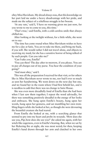 Volume II

obey Miss Havisham. My dread always was, that this knowledge on
her part laid me under a heavy disadvantage with her pride, and
made me the subject of a rebellious struggle in her bosom.
   ‘At any rate,’ said I, ‘I have no warning given me just now, for
you wrote to me to come to you, this time.’
   ‘That’s true,’ said Estella, with a cold careless smile that always
chilled me.
   After looking at the twilight without, for a little while, she went
on to say:
   ‘The time has come round when Miss Havisham wishes to have
me for a day at Satis. You are to take me there, and bring me back,
if you will. She would rather I did not travel alone, and objects to
receiving my maid, for she has a sensitive horror of being talked of
by such people. Can you take me?’
   ‘Can I take you, Estella!’
   ‘You can then? The day after to-morrow, if you please. You are
to pay all charges out of my purse. You hear the condition of your
going?’
   ‘And must obey,’ said I.
   This was all the preparation I received for that visit, or for others
like it: Miss Havisham never wrote to me, nor had I ever so much
as seen her handwriting. We went down on the next day but one,
and we found her in the room where I had ﬁrst beheld her, and it
is needless to add that there was no change in Satis House.
   She was even more dreadfully fond of Estella than she had been
when I last saw them together; I repeat the word advisedly, for
there was something positively dreadful in the energy of her looks
and embraces. She hung upon Estella’s beauty, hung upon her
words, hung upon her gestures, and sat mumbling her own trem-
bling ﬁngers while she looked at her, as though she were devouring
the beautiful creature she had reared.
   From Estella she looked at me, with a searching glance that
seemed to pry into my heart and probe its wounds. ‘How does she
use you, Pip; how does she use you?’ she asked me again, with her
witch-like eagerness, even in Estella’s hearing. But, when we sat by
her ﬂickering ﬁre at night, she was most weird; for then, keeping
Estella’s hand drawn through her arm and clutched in her own

                                  297
 