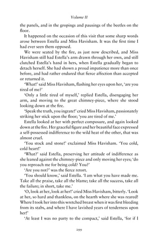 Volume II

the panels, and in the gropings and pausings of the beetles on the
ﬂoor.
   It happened on the occasion of this visit that some sharp words
arose between Estella and Miss Havisham. It was the ﬁrst time I
had ever seen them opposed.
   We were seated by the ﬁre, as just now described, and Miss
Havisham still had Estella’s arm drawn through her own, and still
clutched Estella’s hand in hers, when Estella gradually began to
detach herself. She had shown a proud impatience more than once
before, and had rather endured that ﬁerce affection than accepted
or returned it.
   ‘What!’ said Miss Havisham, ﬂashing her eyes upon her, ‘are you
tired of me?’
   ‘Only a little tired of myself,’ replied Estella, disengaging her
arm, and moving to the great chimney-piece, where she stood
looking down at the ﬁre.
   ‘Speak the truth, you ingrate!’ cried Miss Havisham, passionately
striking her stick upon the ﬂoor; ‘you are tired of me.’
   Estella looked at her with perfect composure, and again looked
down at the ﬁre. Her graceful ﬁgure and her beautiful face expressed
a self-possessed indifference to the wild heat of the other, that was
almost cruel.
   ‘You stock and stone!’ exclaimed Miss Havisham. ‘You cold,
cold heart!’
   ‘What?’ said Estella, preserving her attitude of indifference as
she leaned against the chimney-piece and only moving her eyes; ‘do
you reproach me for being cold? You?’
   ‘Are you not?’ was the ﬁerce retort.
   ‘You should know,’ said Estella. ‘I am what you have made me.
Take all the praise, take all the blame; take all the success, take all
the failure; in short, take me.’
   ‘O, look at her, look at her!’ cried Miss Havisham, bitterly. ‘Look
at her, so hard and thankless, on the hearth where she was reared!
Where I took her into this wretched breast when it was ﬁrst bleeding
from its stabs, and where I have lavished years of tenderness upon
her!’
   ‘At least I was no party to the compact,’ said Estella, ‘for if I

                                 299
 