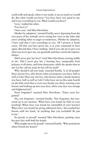 Great Expectations

could walk and speak, when it was made, it was as much as I could
do. But what would you have? You have been very good to me,
and I owe everything to you. What would you have?’
   ‘Love,’ replied the other.
   ‘You have it.’
   ‘I have not,’ said Miss Havisham.
   ‘Mother by adoption,’ retorted Estella, never departing from the
easy grace of her attitude, never raising her voice as the other did,
never yielding either to anger or tenderness, ‘Mother by adoption,
I have said that I owe everything to you. All I possess is freely
yours. All that you have given me, is at your command to have
again. Beyond that, I have nothing. And if you ask me to give you
what you never gave me, my gratitude and duty cannot do impossi-
bilities.’
   ‘Did I never give her love!’ cried Miss Havisham, turning wildly
to me. ‘Did I never give her a burning love, inseparable from
jealousy at all times, and from sharp pain, while she speaks thus to
me! Let her call me mad, let her call me mad!’
   ‘Why should I call you mad,’ returned Estella, ‘I, of all people?
Does anyone live, who knows what set purposes you have, half as
well as I do? Does any one live, who knows what a steady memory
you have, half as well as I do? I who have sat on this same hearth
on the little stool that is even now beside you there, learning your
lessons and looking up into your face, when your face was strange
and frightened me!’
   ‘Soon forgotten!’ moaned Miss Havisham. ‘Times soon for-
gotten!’
   ‘No, not forgotten,’ retorted Estella. ‘Not forgotten, but trea-
sured up in my memory. When have you found me false to your
teaching? When have you found me unmindful of your lessons?
When have you found me giving admission here,’ she touched her
bosom with her hand, ‘to anything that you excluded? Be just
to me.’
   ‘So proud, so proud!’ moaned Miss Havisham, pushing away
her grey hair with both her hands.
   ‘Who taught me to be proud?’ returned Estella. ‘Who praised me
when I learnt my lesson?’

                                300
 