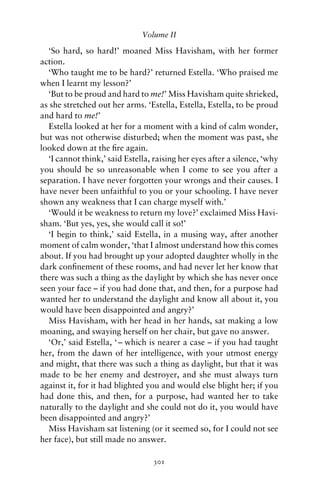 Volume II

  ‘So hard, so hard!’ moaned Miss Havisham, with her former
action.
  ‘Who taught me to be hard?’ returned Estella. ‘Who praised me
when I learnt my lesson?’
  ‘But to be proud and hard to me!’ Miss Havisham quite shrieked,
as she stretched out her arms. ‘Estella, Estella, Estella, to be proud
and hard to me!’
  Estella looked at her for a moment with a kind of calm wonder,
but was not otherwise disturbed; when the moment was past, she
looked down at the ﬁre again.
  ‘I cannot think,’ said Estella, raising her eyes after a silence, ‘why
you should be so unreasonable when I come to see you after a
separation. I have never forgotten your wrongs and their causes. I
have never been unfaithful to you or your schooling. I have never
shown any weakness that I can charge myself with.’
  ‘Would it be weakness to return my love?’ exclaimed Miss Havi-
sham. ‘But yes, yes, she would call it so!’
  ‘I begin to think,’ said Estella, in a musing way, after another
moment of calm wonder, ‘that I almost understand how this comes
about. If you had brought up your adopted daughter wholly in the
dark conﬁnement of these rooms, and had never let her know that
there was such a thing as the daylight by which she has never once
seen your face – if you had done that, and then, for a purpose had
wanted her to understand the daylight and know all about it, you
would have been disappointed and angry?’
  Miss Havisham, with her head in her hands, sat making a low
moaning, and swaying herself on her chair, but gave no answer.
  ‘Or,’ said Estella, ‘ – which is nearer a case – if you had taught
her, from the dawn of her intelligence, with your utmost energy
and might, that there was such a thing as daylight, but that it was
made to be her enemy and destroyer, and she must always turn
against it, for it had blighted you and would else blight her; if you
had done this, and then, for a purpose, had wanted her to take
naturally to the daylight and she could not do it, you would have
been disappointed and angry?’
  Miss Havisham sat listening (or it seemed so, for I could not see
her face), but still made no answer.

                                  301
 