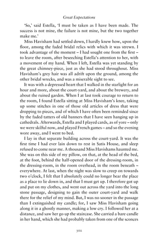 Great Expectations

   ‘So,’ said Estella, ‘I must be taken as I have been made. The
success is not mine, the failure is not mine, but the two together
make me.’
   Miss Havisham had settled down, I hardly knew how, upon the
ﬂoor, among the faded bridal relics with which it was strewn. I
took advantage of the moment – I had sought one from the ﬁrst –
to leave the room, after beseeching Estella’s attention to her, with
a movement of my hand. When I left, Estella was yet standing by
the great chimney-piece, just as she had stood throughout. Miss
Havisham’s grey hair was all adrift upon the ground, among the
other bridal wrecks, and was a miserable sight to see.
   It was with a depressed heart that I walked in the starlight for an
hour and more, about the court-yard, and about the brewery, and
about the ruined garden. When I at last took courage to return to
the room, I found Estella sitting at Miss Havisham’s knee, taking
up some stitches in one of those old articles of dress that were
dropping to pieces, and of which I have often been reminded since
by the faded tatters of old banners that I have seen hanging up in
cathedrals. Afterwards, Estella and I played cards, as of yore – only
we were skilful now, and played French games – and so the evening
wore away, and I went to bed.
   I lay in that separate building across the court-yard. It was the
ﬁrst time I had ever lain down to rest in Satis House, and sleep
refused to come near me. A thousand Miss Havishams haunted me.
She was on this side of my pillow, on that, at the head of the bed,
at the foot, behind the half-opened door of the dressing-room, in
the dressing-room, in the room overhead, in the room beneath –
everywhere. At last, when the night was slow to creep on towards
two o’clock, I felt that I absolutely could no longer bear the place
as a place to lie down in, and that I must get up. I therefore got up
and put on my clothes, and went out across the yard into the long
stone passage, designing to gain the outer court-yard and walk
there for the relief of my mind. But, I was no sooner in the passage
than I extinguished my candle; for, I saw Miss Havisham going
along it in a ghostly manner, making a low cry. I followed her at a
distance, and saw her go up the staircase. She carried a bare candle
in her hand, which she had probably taken from one of the sconces

                                 302
 