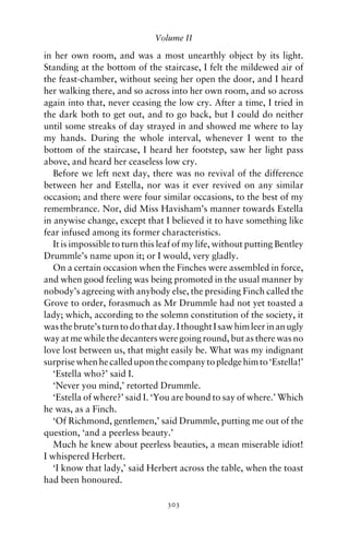 Volume II

in her own room, and was a most unearthly object by its light.
Standing at the bottom of the staircase, I felt the mildewed air of
the feast-chamber, without seeing her open the door, and I heard
her walking there, and so across into her own room, and so across
again into that, never ceasing the low cry. After a time, I tried in
the dark both to get out, and to go back, but I could do neither
until some streaks of day strayed in and showed me where to lay
my hands. During the whole interval, whenever I went to the
bottom of the staircase, I heard her footstep, saw her light pass
above, and heard her ceaseless low cry.
   Before we left next day, there was no revival of the difference
between her and Estella, nor was it ever revived on any similar
occasion; and there were four similar occasions, to the best of my
remembrance. Nor, did Miss Havisham’s manner towards Estella
in anywise change, except that I believed it to have something like
fear infused among its former characteristics.
   It is impossible to turn this leaf of my life, without putting Bentley
Drummle’s name upon it; or I would, very gladly.
   On a certain occasion when the Finches were assembled in force,
and when good feeling was being promoted in the usual manner by
nobody’s agreeing with anybody else, the presiding Finch called the
Grove to order, forasmuch as Mr Drummle had not yet toasted a
lady; which, according to the solemn constitution of the society, it
was the brute’s turn to do that day. I thought I saw him leer in an ugly
way at me while the decanters were going round, but as there was no
love lost between us, that might easily be. What was my indignant
surprise when he called upon the company to pledge him to ‘Estella!’
   ‘Estella who?’ said I.
   ‘Never you mind,’ retorted Drummle.
   ‘Estella of where?’ said I. ‘You are bound to say of where.’ Which
he was, as a Finch.
   ‘Of Richmond, gentlemen,’ said Drummle, putting me out of the
question, ‘and a peerless beauty.’
   Much he knew about peerless beauties, a mean miserable idiot!
I whispered Herbert.
   ‘I know that lady,’ said Herbert across the table, when the toast
had been honoured.

                                  303
 